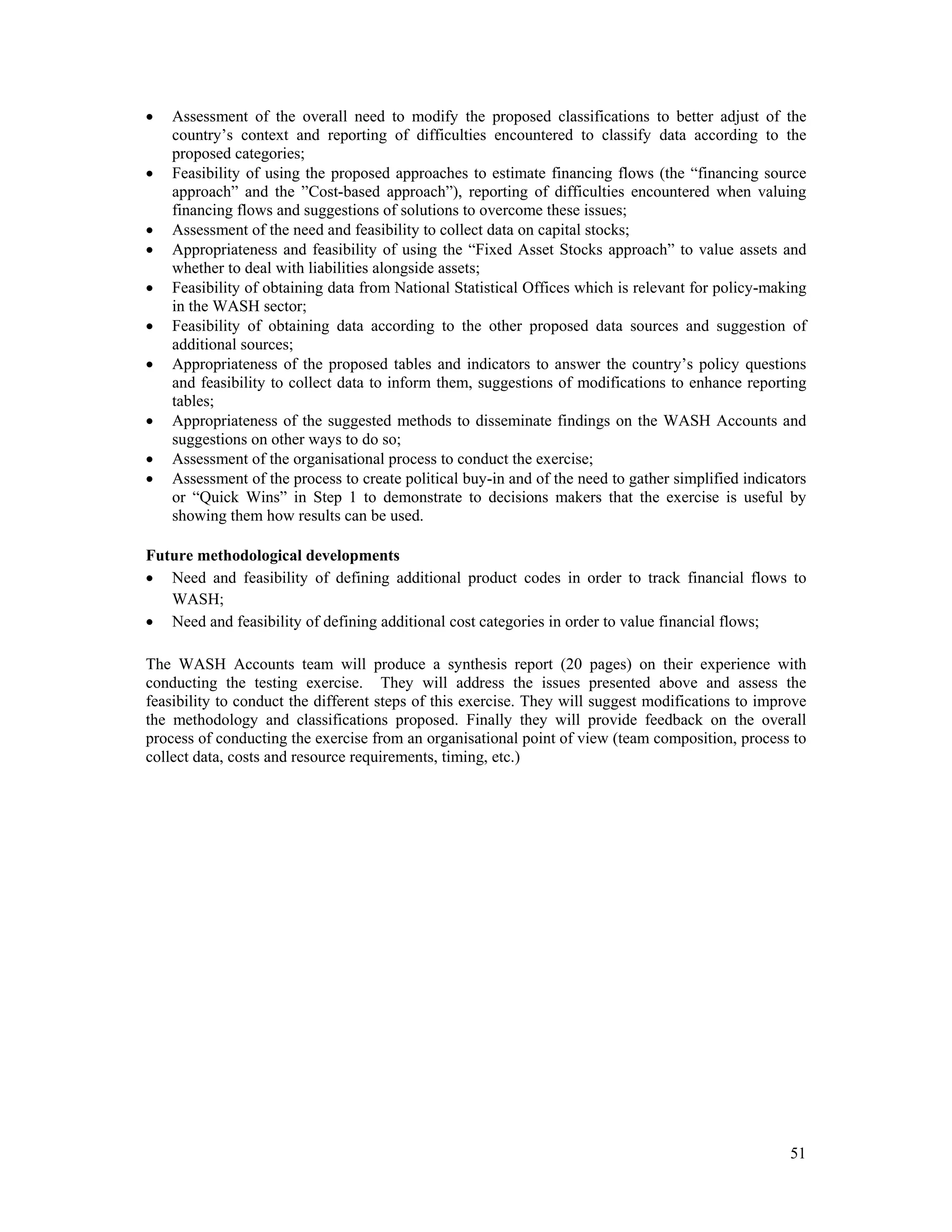  Assessment of the overall need to modify the proposed classifications to better adjust of the 
country’s context and reporting of difficulties encountered to classify data according to the 
proposed categories; 
 Feasibility of using the proposed approaches to estimate financing flows (the “financing source 
approach” and the ”Cost-based approach”), reporting of difficulties encountered when valuing 
financing flows and suggestions of solutions to overcome these issues; 
 Assessment of the need and feasibility to collect data on capital stocks; 
 Appropriateness and feasibility of using the “Fixed Asset Stocks approach” to value assets and 
51 
whether to deal with liabilities alongside assets; 
 Feasibility of obtaining data from National Statistical Offices which is relevant for policy-making 
in the WASH sector; 
 Feasibility of obtaining data according to the other proposed data sources and suggestion of 
additional sources; 
 Appropriateness of the proposed tables and indicators to answer the country’s policy questions 
and feasibility to collect data to inform them, suggestions of modifications to enhance reporting 
tables; 
 Appropriateness of the suggested methods to disseminate findings on the WASH Accounts and 
suggestions on other ways to do so; 
 Assessment of the organisational process to conduct the exercise; 
 Assessment of the process to create political buy-in and of the need to gather simplified indicators 
or “Quick Wins” in Step 1 to demonstrate to decisions makers that the exercise is useful by 
showing them how results can be used. 
Future methodological developments 
 Need and feasibility of defining additional product codes in order to track financial flows to 
WASH; 
 Need and feasibility of defining additional cost categories in order to value financial flows; 
The WASH Accounts team will produce a synthesis report (20 pages) on their experience with 
conducting the testing exercise. They will address the issues presented above and assess the 
feasibility to conduct the different steps of this exercise. They will suggest modifications to improve 
the methodology and classifications proposed. Finally they will provide feedback on the overall 
process of conducting the exercise from an organisational point of view (team composition, process to 
collect data, costs and resource requirements, timing, etc.) 
 