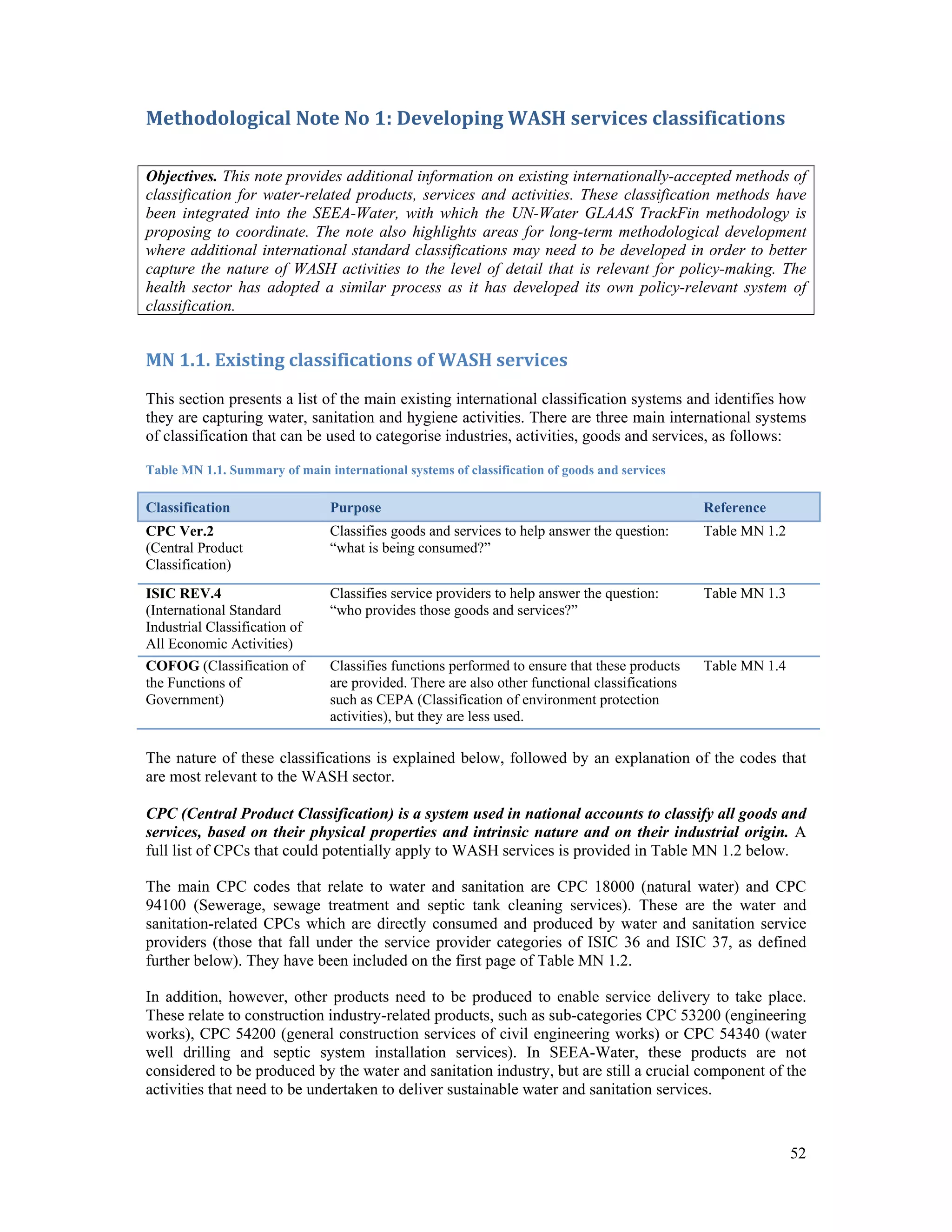52 
Methodological Note No 1: Developing WASH services classifications 
Objectives. This note provides additional information on existing internationally-accepted methods of 
classification for water-related products, services and activities. These classification methods have 
been integrated into the SEEA-Water, with which the UN-Water GLAAS TrackFin methodology is 
proposing to coordinate. The note also highlights areas for long-term methodological development 
where additional international standard classifications may need to be developed in order to better 
capture the nature of WASH activities to the level of detail that is relevant for policy-making. The 
health sector has adopted a similar process as it has developed its own policy-relevant system of 
classification. 
MN 1.1. Existing classifications of WASH services 
This section presents a list of the main existing international classification systems and identifies how 
they are capturing water, sanitation and hygiene activities. There are three main international systems 
of classification that can be used to categorise industries, activities, goods and services, as follows: 
Table MN 1.1. Summary of main international systems of classification of goods and services 
Classification Purpose Reference 
CPC Ver.2 
Classifies goods and services to help answer the question: 
Table MN 1.2 
(Central Product 
“what is being consumed?” 
Classification) 
ISIC REV.4 
(International Standard 
Industrial Classification of 
All Economic Activities) 
Classifies service providers to help answer the question: 
“who provides those goods and services?” 
Table MN 1.3 
COFOG (Classification of 
the Functions of 
Government) 
Classifies functions performed to ensure that these products 
are provided. There are also other functional classifications 
such as CEPA (Classification of environment protection 
activities), but they are less used. 
Table MN 1.4 
The nature of these classifications is explained below, followed by an explanation of the codes that 
are most relevant to the WASH sector. 
CPC (Central Product Classification) is a system used in national accounts to classify all goods and 
services, based on their physical properties and intrinsic nature and on their industrial origin. A 
full list of CPCs that could potentially apply to WASH services is provided in Table MN 1.2 below. 
The main CPC codes that relate to water and sanitation are CPC 18000 (natural water) and CPC 
94100 (Sewerage, sewage treatment and septic tank cleaning services). These are the water and 
sanitation-related CPCs which are directly consumed and produced by water and sanitation service 
providers (those that fall under the service provider categories of ISIC 36 and ISIC 37, as defined 
further below). They have been included on the first page of Table MN 1.2. 
In addition, however, other products need to be produced to enable service delivery to take place. 
These relate to construction industry-related products, such as sub-categories CPC 53200 (engineering 
works), CPC 54200 (general construction services of civil engineering works) or CPC 54340 (water 
well drilling and septic system installation services). In SEEA-Water, these products are not 
considered to be produced by the water and sanitation industry, but are still a crucial component of the 
activities that need to be undertaken to deliver sustainable water and sanitation services. 
 