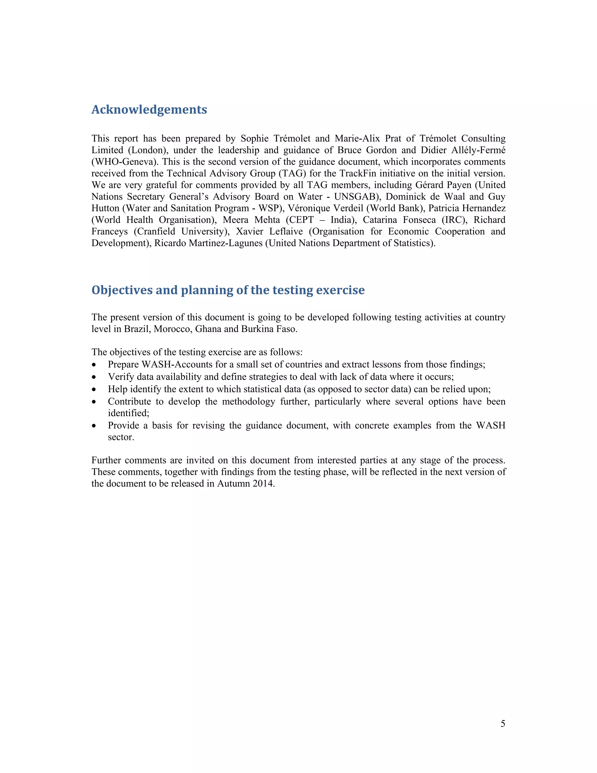 5 
Acknowledgements 
This report has been prepared by Sophie Trémolet and Marie-Alix Prat of Trémolet Consulting 
Limited (London), under the leadership and guidance of Bruce Gordon and Didier Allély-Fermé 
(WHO-Geneva). This is the second version of the guidance document, which incorporates comments 
received from the Technical Advisory Group (TAG) for the TrackFin initiative on the initial version. 
We are very grateful for comments provided by all TAG members, including Gérard Payen (United 
Nations Secretary General’s Advisory Board on Water - UNSGAB), Dominick de Waal and Guy 
Hutton (Water and Sanitation Program - WSP), Véronique Verdeil (World Bank), Patricia Hernandez 
(World Health Organisation), Meera Mehta (CEPT – India), Catarina Fonseca (IRC), Richard 
Franceys (Cranfield University), Xavier Leflaive (Organisation for Economic Cooperation and 
Development), Ricardo Martinez-Lagunes (United Nations Department of Statistics). 
Objectives and planning of the testing exercise 
The present version of this document is going to be developed following testing activities at country 
level in Brazil, Morocco, Ghana and Burkina Faso. 
The objectives of the testing exercise are as follows: 
 Prepare WASH-Accounts for a small set of countries and extract lessons from those findings; 
 Verify data availability and define strategies to deal with lack of data where it occurs; 
 Help identify the extent to which statistical data (as opposed to sector data) can be relied upon; 
 Contribute to develop the methodology further, particularly where several options have been 
identified; 
 Provide a basis for revising the guidance document, with concrete examples from the WASH 
sector. 
Further comments are invited on this document from interested parties at any stage of the process. 
These comments, together with findings from the testing phase, will be reflected in the next version of 
the document to be released in Autumn 2014. 
 