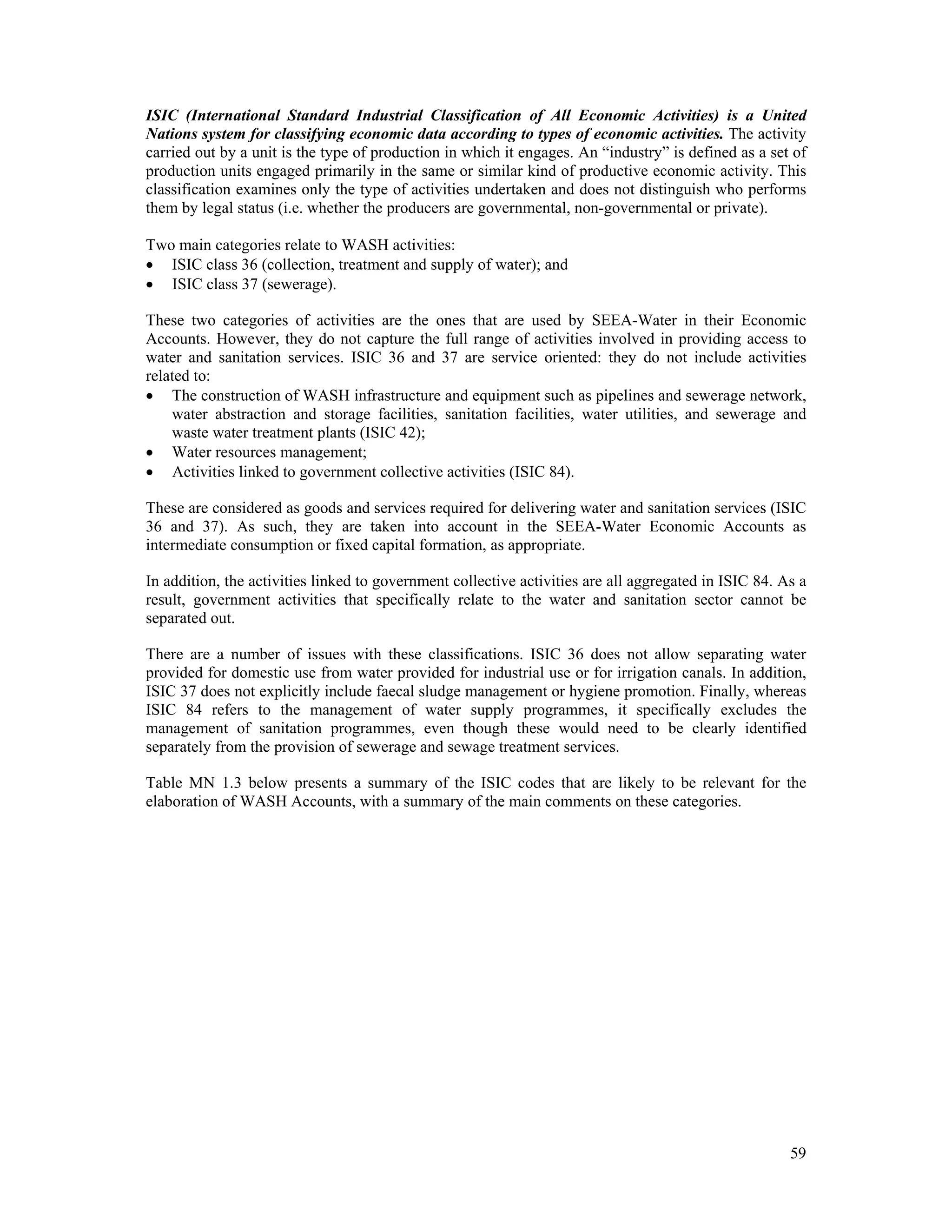 ISIC (International Standard Industrial Classification of All Economic Activities) is a United 
Nations system for classifying economic data according to types of economic activities. The activity 
carried out by a unit is the type of production in which it engages. An “industry” is defined as a set of 
production units engaged primarily in the same or similar kind of productive economic activity. This 
classification examines only the type of activities undertaken and does not distinguish who performs 
them by legal status (i.e. whether the producers are governmental, non-governmental or private). 
Two main categories relate to WASH activities: 
 ISIC class 36 (collection, treatment and supply of water); and 
 ISIC class 37 (sewerage). 
These two categories of activities are the ones that are used by SEEA-Water in their Economic 
Accounts. However, they do not capture the full range of activities involved in providing access to 
water and sanitation services. ISIC 36 and 37 are service oriented: they do not include activities 
related to: 
 The construction of WASH infrastructure and equipment such as pipelines and sewerage network, 
water abstraction and storage facilities, sanitation facilities, water utilities, and sewerage and 
waste water treatment plants (ISIC 42); 
 Water resources management; 
 Activities linked to government collective activities (ISIC 84). 
These are considered as goods and services required for delivering water and sanitation services (ISIC 
36 and 37). As such, they are taken into account in the SEEA-Water Economic Accounts as 
intermediate consumption or fixed capital formation, as appropriate. 
In addition, the activities linked to government collective activities are all aggregated in ISIC 84. As a 
result, government activities that specifically relate to the water and sanitation sector cannot be 
separated out. 
There are a number of issues with these classifications. ISIC 36 does not allow separating water 
provided for domestic use from water provided for industrial use or for irrigation canals. In addition, 
ISIC 37 does not explicitly include faecal sludge management or hygiene promotion. Finally, whereas 
ISIC 84 refers to the management of water supply programmes, it specifically excludes the 
management of sanitation programmes, even though these would need to be clearly identified 
separately from the provision of sewerage and sewage treatment services. 
Table MN 1.3 below presents a summary of the ISIC codes that are likely to be relevant for the 
elaboration of WASH Accounts, with a summary of the main comments on these categories. 
59 
 