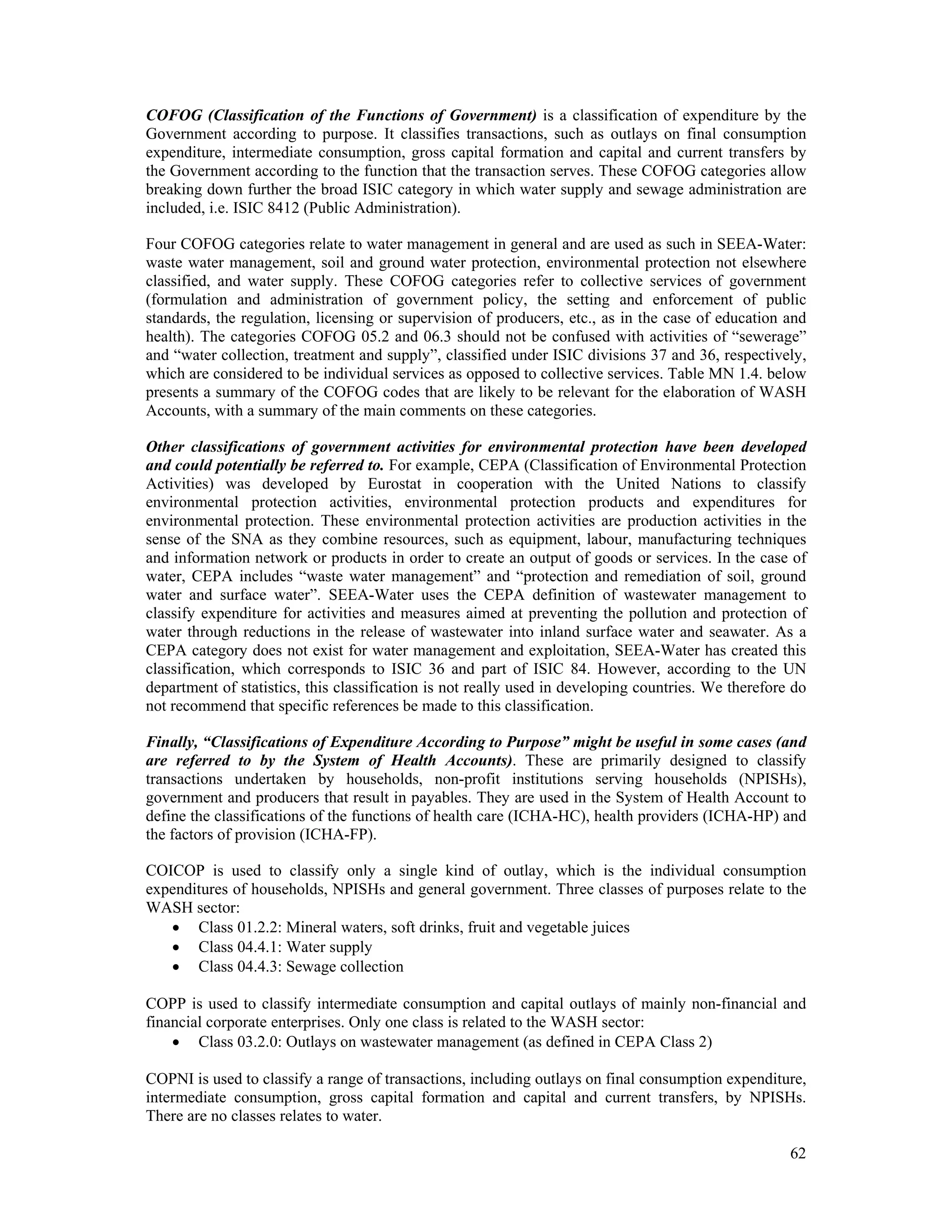 COFOG (Classification of the Functions of Government) is a classification of expenditure by the 
Government according to purpose. It classifies transactions, such as outlays on final consumption 
expenditure, intermediate consumption, gross capital formation and capital and current transfers by 
the Government according to the function that the transaction serves. These COFOG categories allow 
breaking down further the broad ISIC category in which water supply and sewage administration are 
included, i.e. ISIC 8412 (Public Administration). 
Four COFOG categories relate to water management in general and are used as such in SEEA-Water: 
waste water management, soil and ground water protection, environmental protection not elsewhere 
classified, and water supply. These COFOG categories refer to collective services of government 
(formulation and administration of government policy, the setting and enforcement of public 
standards, the regulation, licensing or supervision of producers, etc., as in the case of education and 
health). The categories COFOG 05.2 and 06.3 should not be confused with activities of “sewerage” 
and “water collection, treatment and supply”, classified under ISIC divisions 37 and 36, respectively, 
which are considered to be individual services as opposed to collective services. Table MN 1.4. below 
presents a summary of the COFOG codes that are likely to be relevant for the elaboration of WASH 
Accounts, with a summary of the main comments on these categories. 
Other classifications of government activities for environmental protection have been developed 
and could potentially be referred to. For example, CEPA (Classification of Environmental Protection 
Activities) was developed by Eurostat in cooperation with the United Nations to classify 
environmental protection activities, environmental protection products and expenditures for 
environmental protection. These environmental protection activities are production activities in the 
sense of the SNA as they combine resources, such as equipment, labour, manufacturing techniques 
and information network or products in order to create an output of goods or services. In the case of 
water, CEPA includes “waste water management” and “protection and remediation of soil, ground 
water and surface water”. SEEA-Water uses the CEPA definition of wastewater management to 
classify expenditure for activities and measures aimed at preventing the pollution and protection of 
water through reductions in the release of wastewater into inland surface water and seawater. As a 
CEPA category does not exist for water management and exploitation, SEEA-Water has created this 
classification, which corresponds to ISIC 36 and part of ISIC 84. However, according to the UN 
department of statistics, this classification is not really used in developing countries. We therefore do 
not recommend that specific references be made to this classification. 
Finally, “Classifications of Expenditure According to Purpose” might be useful in some cases (and 
are referred to by the System of Health Accounts). These are primarily designed to classify 
transactions undertaken by households, non-profit institutions serving households (NPISHs), 
government and producers that result in payables. They are used in the System of Health Account to 
define the classifications of the functions of health care (ICHA-HC), health providers (ICHA-HP) and 
the factors of provision (ICHA-FP). 
COICOP is used to classify only a single kind of outlay, which is the individual consumption 
expenditures of households, NPISHs and general government. Three classes of purposes relate to the 
WASH sector: 
62 
 Class 01.2.2: Mineral waters, soft drinks, fruit and vegetable juices 
 Class 04.4.1: Water supply 
 Class 04.4.3: Sewage collection 
COPP is used to classify intermediate consumption and capital outlays of mainly non-financial and 
financial corporate enterprises. Only one class is related to the WASH sector: 
 Class 03.2.0: Outlays on wastewater management (as defined in CEPA Class 2) 
COPNI is used to classify a range of transactions, including outlays on final consumption expenditure, 
intermediate consumption, gross capital formation and capital and current transfers, by NPISHs. 
There are no classes relates to water. 
 
