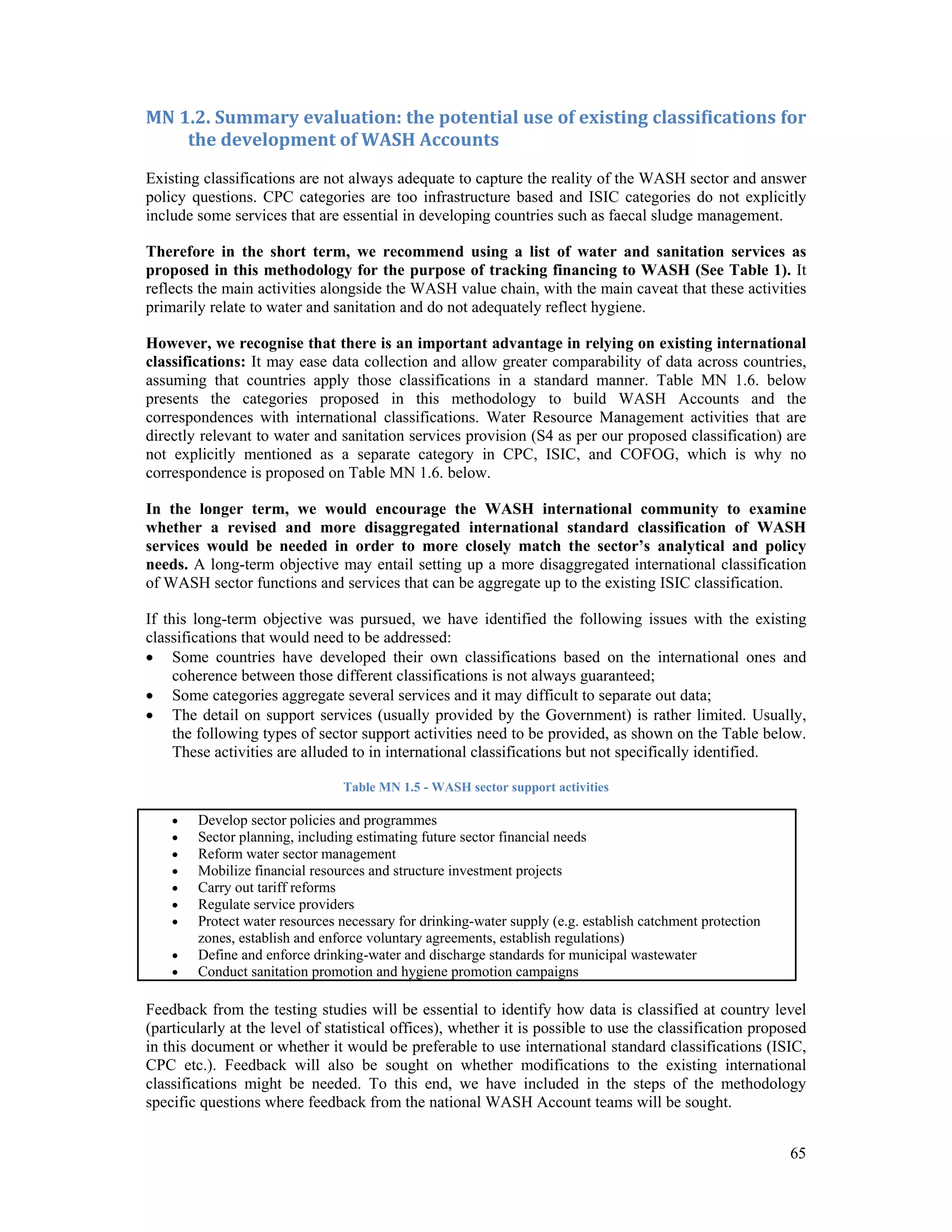 MN 1.2. Summary evaluation: the potential use of existing classifications for 
65 
the development of WASH Accounts 
Existing classifications are not always adequate to capture the reality of the WASH sector and answer 
policy questions. CPC categories are too infrastructure based and ISIC categories do not explicitly 
include some services that are essential in developing countries such as faecal sludge management. 
Therefore in the short term, we recommend using a list of water and sanitation services as 
proposed in this methodology for the purpose of tracking financing to WASH (See Table 1). It 
reflects the main activities alongside the WASH value chain, with the main caveat that these activities 
primarily relate to water and sanitation and do not adequately reflect hygiene. 
However, we recognise that there is an important advantage in relying on existing international 
classifications: It may ease data collection and allow greater comparability of data across countries, 
assuming that countries apply those classifications in a standard manner. Table MN 1.6. below 
presents the categories proposed in this methodology to build WASH Accounts and the 
correspondences with international classifications. Water Resource Management activities that are 
directly relevant to water and sanitation services provision (S4 as per our proposed classification) are 
not explicitly mentioned as a separate category in CPC, ISIC, and COFOG, which is why no 
correspondence is proposed on Table MN 1.6. below. 
In the longer term, we would encourage the WASH international community to examine 
whether a revised and more disaggregated international standard classification of WASH 
services would be needed in order to more closely match the sector’s analytical and policy 
needs. A long-term objective may entail setting up a more disaggregated international classification 
of WASH sector functions and services that can be aggregate up to the existing ISIC classification. 
If this long-term objective was pursued, we have identified the following issues with the existing 
classifications that would need to be addressed: 
 Some countries have developed their own classifications based on the international ones and 
coherence between those different classifications is not always guaranteed; 
 Some categories aggregate several services and it may difficult to separate out data; 
 The detail on support services (usually provided by the Government) is rather limited. Usually, 
the following types of sector support activities need to be provided, as shown on the Table below. 
These activities are alluded to in international classifications but not specifically identified. 
Table MN 1.5 - WASH sector support activities 
 Develop sector policies and programmes 
 Sector planning, including estimating future sector financial needs 
 Reform water sector management 
 Mobilize financial resources and structure investment projects 
 Carry out tariff reforms 
 Regulate service providers 
 Protect water resources necessary for drinking-water supply (e.g. establish catchment protection 
zones, establish and enforce voluntary agreements, establish regulations) 
 Define and enforce drinking-water and discharge standards for municipal wastewater 
 Conduct sanitation promotion and hygiene promotion campaigns 
Feedback from the testing studies will be essential to identify how data is classified at country level 
(particularly at the level of statistical offices), whether it is possible to use the classification proposed 
in this document or whether it would be preferable to use international standard classifications (ISIC, 
CPC etc.). Feedback will also be sought on whether modifications to the existing international 
classifications might be needed. To this end, we have included in the steps of the methodology 
specific questions where feedback from the national WASH Account teams will be sought. 
 