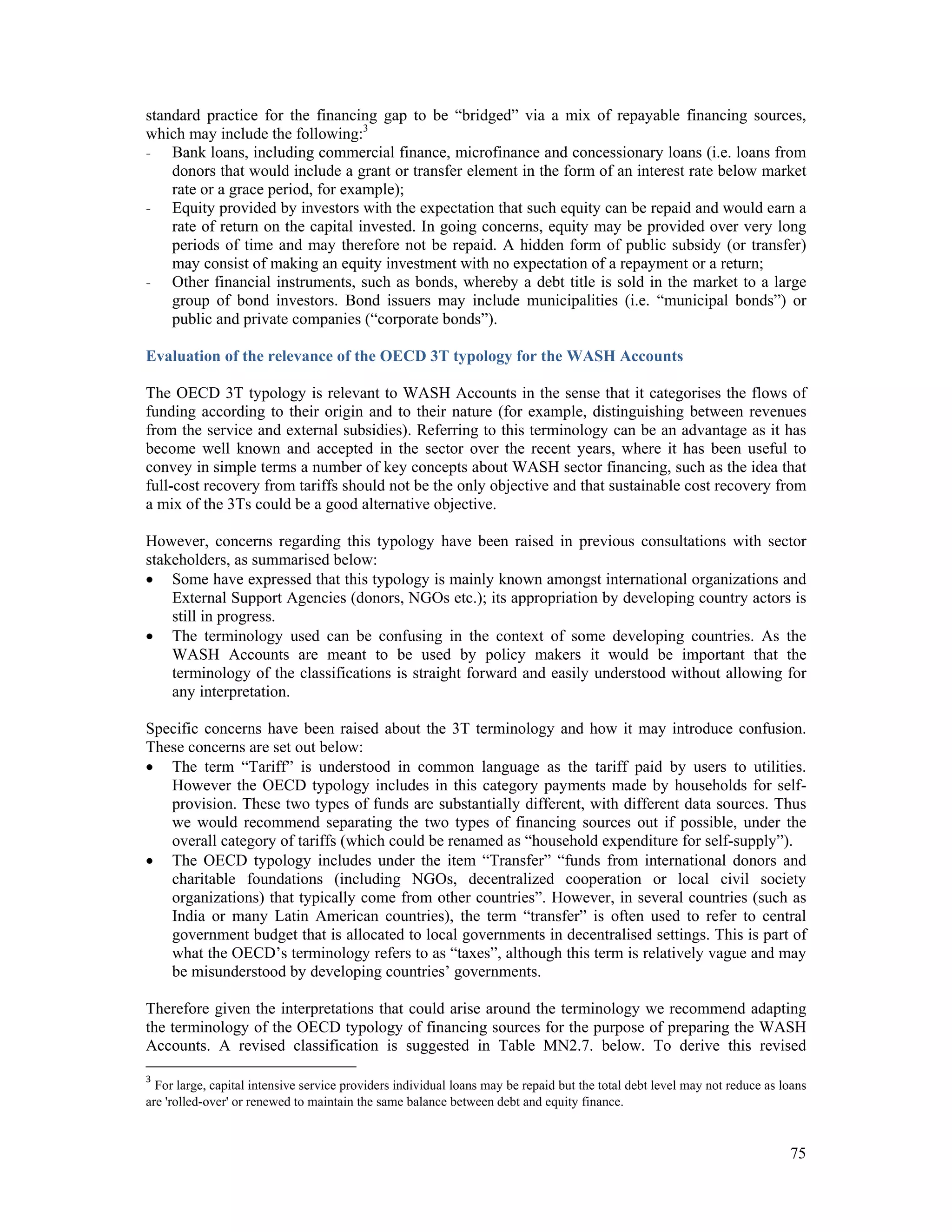 standard practice for the financing gap to be “bridged” via a mix of repayable financing sources, 
which may include the following:3 
- Bank loans, including commercial finance, microfinance and concessionary loans (i.e. loans from 
donors that would include a grant or transfer element in the form of an interest rate below market 
rate or a grace period, for example); 
- Equity provided by investors with the expectation that such equity can be repaid and would earn a 
rate of return on the capital invested. In going concerns, equity may be provided over very long 
periods of time and may therefore not be repaid. A hidden form of public subsidy (or transfer) 
may consist of making an equity investment with no expectation of a repayment or a return; 
- Other financial instruments, such as bonds, whereby a debt title is sold in the market to a large 
group of bond investors. Bond issuers may include municipalities (i.e. “municipal bonds”) or 
public and private companies (“corporate bonds”). 
Evaluation of the relevance of the OECD 3T typology for the WASH Accounts 
The OECD 3T typology is relevant to WASH Accounts in the sense that it categorises the flows of 
funding according to their origin and to their nature (for example, distinguishing between revenues 
from the service and external subsidies). Referring to this terminology can be an advantage as it has 
become well known and accepted in the sector over the recent years, where it has been useful to 
convey in simple terms a number of key concepts about WASH sector financing, such as the idea that 
full-cost recovery from tariffs should not be the only objective and that sustainable cost recovery from 
a mix of the 3Ts could be a good alternative objective. 
However, concerns regarding this typology have been raised in previous consultations with sector 
stakeholders, as summarised below: 
 Some have expressed that this typology is mainly known amongst international organizations and 
External Support Agencies (donors, NGOs etc.); its appropriation by developing country actors is 
still in progress. 
 The terminology used can be confusing in the context of some developing countries. As the 
WASH Accounts are meant to be used by policy makers it would be important that the 
terminology of the classifications is straight forward and easily understood without allowing for 
any interpretation. 
Specific concerns have been raised about the 3T terminology and how it may introduce confusion. 
These concerns are set out below: 
 The term “Tariff” is understood in common language as the tariff paid by users to utilities. 
However the OECD typology includes in this category payments made by households for self-provision. 
These two types of funds are substantially different, with different data sources. Thus 
we would recommend separating the two types of financing sources out if possible, under the 
overall category of tariffs (which could be renamed as “household expenditure for self-supply”). 
 The OECD typology includes under the item “Transfer” “funds from international donors and 
charitable foundations (including NGOs, decentralized cooperation or local civil society 
organizations) that typically come from other countries”. However, in several countries (such as 
India or many Latin American countries), the term “transfer” is often used to refer to central 
government budget that is allocated to local governments in decentralised settings. This is part of 
what the OECD’s terminology refers to as “taxes”, although this term is relatively vague and may 
be misunderstood by developing countries’ governments. 
Therefore given the interpretations that could arise around the terminology we recommend adapting 
the terminology of the OECD typology of financing sources for the purpose of preparing the WASH 
Accounts. A revised classification is suggested in Table MN2.7. below. To derive this revised 
3 For large, capital intensive service providers individual loans may be repaid but the total debt level may not reduce as loans 
are 'rolled-over' or renewed to maintain the same balance between debt and equity finance. 
75 
 
