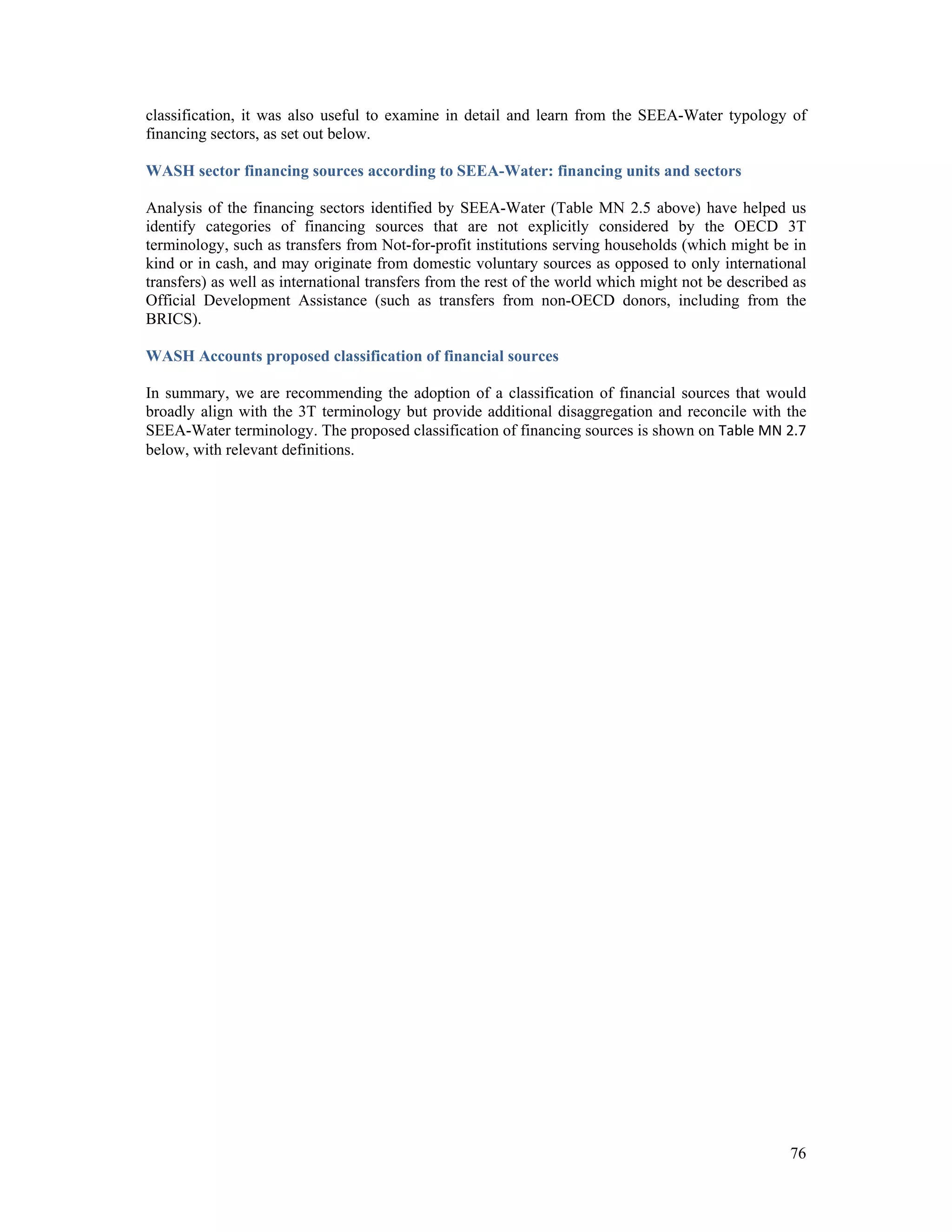 classification, it was also useful to examine in detail and learn from the SEEA-Water typology of 
financing sectors, as set out below. 
WASH sector financing sources according to SEEA-Water: financing units and sectors 
Analysis of the financing sectors identified by SEEA-Water (Table MN 2.5 above) have helped us 
identify categories of financing sources that are not explicitly considered by the OECD 3T 
terminology, such as transfers from Not-for-profit institutions serving households (which might be in 
kind or in cash, and may originate from domestic voluntary sources as opposed to only international 
transfers) as well as international transfers from the rest of the world which might not be described as 
Official Development Assistance (such as transfers from non-OECD donors, including from the 
BRICS). 
WASH Accounts proposed classification of financial sources 
In summary, we are recommending the adoption of a classification of financial sources that would 
broadly align with the 3T terminology but provide additional disaggregation and reconcile with the 
SEEA-Water terminology. The proposed classification of financing sources is shown on Table MN 2.7 
below, with relevant definitions. 
76 
 