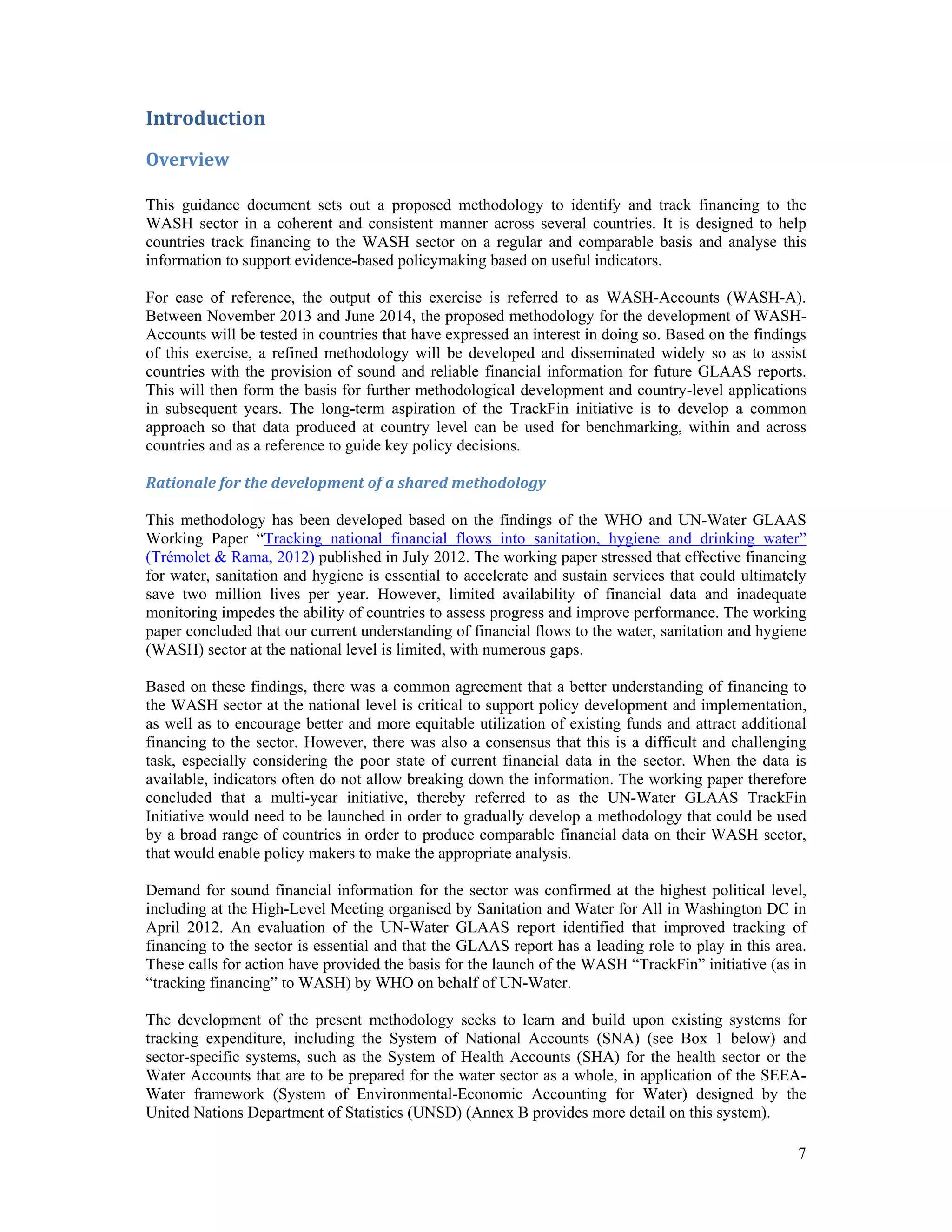 7 
Introduction 
Overview 
This guidance document sets out a proposed methodology to identify and track financing to the 
WASH sector in a coherent and consistent manner across several countries. It is designed to help 
countries track financing to the WASH sector on a regular and comparable basis and analyse this 
information to support evidence-based policymaking based on useful indicators. 
For ease of reference, the output of this exercise is referred to as WASH-Accounts (WASH-A). 
Between November 2013 and June 2014, the proposed methodology for the development of WASH-Accounts 
will be tested in countries that have expressed an interest in doing so. Based on the findings 
of this exercise, a refined methodology will be developed and disseminated widely so as to assist 
countries with the provision of sound and reliable financial information for future GLAAS reports. 
This will then form the basis for further methodological development and country-level applications 
in subsequent years. The long-term aspiration of the TrackFin initiative is to develop a common 
approach so that data produced at country level can be used for benchmarking, within and across 
countries and as a reference to guide key policy decisions. 
Rationale for the development of a shared methodology 
This methodology has been developed based on the findings of the WHO and UN-Water GLAAS 
Working Paper “Tracking national financial flows into sanitation, hygiene and drinking water” 
(Trémolet & Rama, 2012) published in July 2012. The working paper stressed that effective financing 
for water, sanitation and hygiene is essential to accelerate and sustain services that could ultimately 
save two million lives per year. However, limited availability of financial data and inadequate 
monitoring impedes the ability of countries to assess progress and improve performance. The working 
paper concluded that our current understanding of financial flows to the water, sanitation and hygiene 
(WASH) sector at the national level is limited, with numerous gaps. 
Based on these findings, there was a common agreement that a better understanding of financing to 
the WASH sector at the national level is critical to support policy development and implementation, 
as well as to encourage better and more equitable utilization of existing funds and attract additional 
financing to the sector. However, there was also a consensus that this is a difficult and challenging 
task, especially considering the poor state of current financial data in the sector. When the data is 
available, indicators often do not allow breaking down the information. The working paper therefore 
concluded that a multi-year initiative, thereby referred to as the UN-Water GLAAS TrackFin 
Initiative would need to be launched in order to gradually develop a methodology that could be used 
by a broad range of countries in order to produce comparable financial data on their WASH sector, 
that would enable policy makers to make the appropriate analysis. 
Demand for sound financial information for the sector was confirmed at the highest political level, 
including at the High-Level Meeting organised by Sanitation and Water for All in Washington DC in 
April 2012. An evaluation of the UN-Water GLAAS report identified that improved tracking of 
financing to the sector is essential and that the GLAAS report has a leading role to play in this area. 
These calls for action have provided the basis for the launch of the WASH “TrackFin” initiative (as in 
“tracking financing” to WASH) by WHO on behalf of UN-Water. 
The development of the present methodology seeks to learn and build upon existing systems for 
tracking expenditure, including the System of National Accounts (SNA) (see Box 1 below) and 
sector-specific systems, such as the System of Health Accounts (SHA) for the health sector or the 
Water Accounts that are to be prepared for the water sector as a whole, in application of the SEEA-Water 
framework (System of Environmental-Economic Accounting for Water) designed by the 
United Nations Department of Statistics (UNSD) (Annex B provides more detail on this system). 
 