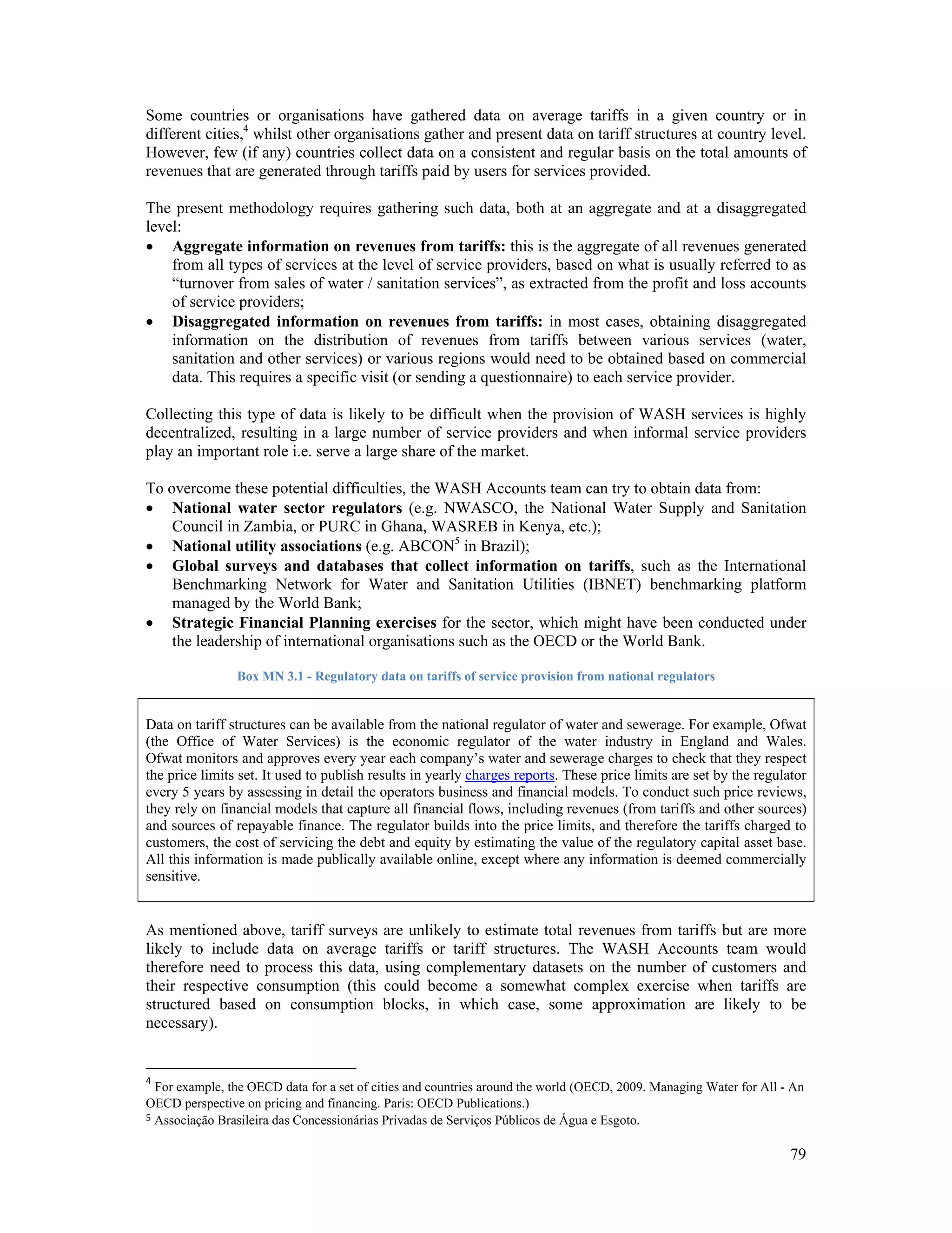 Some countries or organisations have gathered data on average tariffs in a given country or in 
different cities,4 whilst other organisations gather and present data on tariff structures at country level. 
However, few (if any) countries collect data on a consistent and regular basis on the total amounts of 
revenues that are generated through tariffs paid by users for services provided. 
The present methodology requires gathering such data, both at an aggregate and at a disaggregated 
level: 
 Aggregate information on revenues from tariffs: this is the aggregate of all revenues generated 
from all types of services at the level of service providers, based on what is usually referred to as 
“turnover from sales of water / sanitation services”, as extracted from the profit and loss accounts 
of service providers; 
 Disaggregated information on revenues from tariffs: in most cases, obtaining disaggregated 
information on the distribution of revenues from tariffs between various services (water, 
sanitation and other services) or various regions would need to be obtained based on commercial 
data. This requires a specific visit (or sending a questionnaire) to each service provider. 
Collecting this type of data is likely to be difficult when the provision of WASH services is highly 
decentralized, resulting in a large number of service providers and when informal service providers 
play an important role i.e. serve a large share of the market. 
To overcome these potential difficulties, the WASH Accounts team can try to obtain data from: 
 National water sector regulators (e.g. NWASCO, the National Water Supply and Sanitation 
79 
Council in Zambia, or PURC in Ghana, WASREB in Kenya, etc.); 
 National utility associations (e.g. ABCON5 in Brazil); 
 Global surveys and databases that collect information on tariffs, such as the International 
Benchmarking Network for Water and Sanitation Utilities (IBNET) benchmarking platform 
managed by the World Bank; 
 Strategic Financial Planning exercises for the sector, which might have been conducted under 
the leadership of international organisations such as the OECD or the World Bank. 
Box MN 3.1 - Regulatory data on tariffs of service provision from national regulators 
Data on tariff structures can be available from the national regulator of water and sewerage. For example, Ofwat 
(the Office of Water Services) is the economic regulator of the water industry in England and Wales. 
Ofwat monitors and approves every year each company’s water and sewerage charges to check that they respect 
the price limits set. It used to publish results in yearly charges reports. These price limits are set by the regulator 
every 5 years by assessing in detail the operators business and financial models. To conduct such price reviews, 
they rely on financial models that capture all financial flows, including revenues (from tariffs and other sources) 
and sources of repayable finance. The regulator builds into the price limits, and therefore the tariffs charged to 
customers, the cost of servicing the debt and equity by estimating the value of the regulatory capital asset base. 
All this information is made publically available online, except where any information is deemed commercially 
sensitive. 
As mentioned above, tariff surveys are unlikely to estimate total revenues from tariffs but are more 
likely to include data on average tariffs or tariff structures. The WASH Accounts team would 
therefore need to process this data, using complementary datasets on the number of customers and 
their respective consumption (this could become a somewhat complex exercise when tariffs are 
structured based on consumption blocks, in which case, some approximation are likely to be 
necessary). 
4 For example, the OECD data for a set of cities and countries around the world (OECD, 2009. Managing Water for All - An 
OECD perspective on pricing and financing. Paris: OECD Publications.) 
5 Associação Brasileira das Concessionárias Privadas de Serviços Públicos de Água e Esgoto. 
 