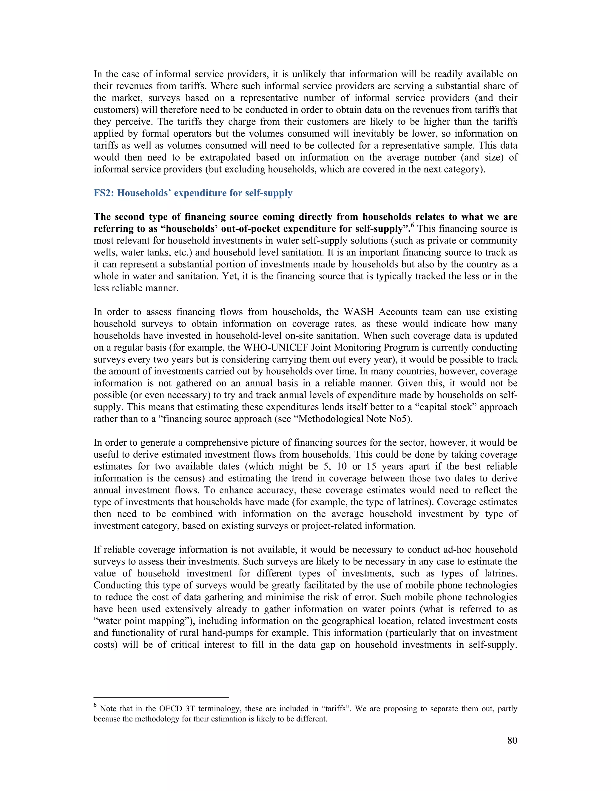 In the case of informal service providers, it is unlikely that information will be readily available on 
their revenues from tariffs. Where such informal service providers are serving a substantial share of 
the market, surveys based on a representative number of informal service providers (and their 
customers) will therefore need to be conducted in order to obtain data on the revenues from tariffs that 
they perceive. The tariffs they charge from their customers are likely to be higher than the tariffs 
applied by formal operators but the volumes consumed will inevitably be lower, so information on 
tariffs as well as volumes consumed will need to be collected for a representative sample. This data 
would then need to be extrapolated based on information on the average number (and size) of 
informal service providers (but excluding households, which are covered in the next category). 
FS2: Households’ expenditure for self-supply 
The second type of financing source coming directly from households relates to what we are 
referring to as “households’ out-of-pocket expenditure for self-supply”.6 This financing source is 
most relevant for household investments in water self-supply solutions (such as private or community 
wells, water tanks, etc.) and household level sanitation. It is an important financing source to track as 
it can represent a substantial portion of investments made by households but also by the country as a 
whole in water and sanitation. Yet, it is the financing source that is typically tracked the less or in the 
less reliable manner. 
In order to assess financing flows from households, the WASH Accounts team can use existing 
household surveys to obtain information on coverage rates, as these would indicate how many 
households have invested in household-level on-site sanitation. When such coverage data is updated 
on a regular basis (for example, the WHO-UNICEF Joint Monitoring Program is currently conducting 
surveys every two years but is considering carrying them out every year), it would be possible to track 
the amount of investments carried out by households over time. In many countries, however, coverage 
information is not gathered on an annual basis in a reliable manner. Given this, it would not be 
possible (or even necessary) to try and track annual levels of expenditure made by households on self-supply. 
This means that estimating these expenditures lends itself better to a “capital stock” approach 
rather than to a “financing source approach (see “Methodological Note No5). 
In order to generate a comprehensive picture of financing sources for the sector, however, it would be 
useful to derive estimated investment flows from households. This could be done by taking coverage 
estimates for two available dates (which might be 5, 10 or 15 years apart if the best reliable 
information is the census) and estimating the trend in coverage between those two dates to derive 
annual investment flows. To enhance accuracy, these coverage estimates would need to reflect the 
type of investments that households have made (for example, the type of latrines). Coverage estimates 
then need to be combined with information on the average household investment by type of 
investment category, based on existing surveys or project-related information. 
If reliable coverage information is not available, it would be necessary to conduct ad-hoc household 
surveys to assess their investments. Such surveys are likely to be necessary in any case to estimate the 
value of household investment for different types of investments, such as types of latrines. 
Conducting this type of surveys would be greatly facilitated by the use of mobile phone technologies 
to reduce the cost of data gathering and minimise the risk of error. Such mobile phone technologies 
have been used extensively already to gather information on water points (what is referred to as 
“water point mapping”), including information on the geographical location, related investment costs 
and functionality of rural hand-pumps for example. This information (particularly that on investment 
costs) will be of critical interest to fill in the data gap on household investments in self-supply. 
6 Note that in the OECD 3T terminology, these are included in “tariffs”. We are proposing to separate them out, partly 
because the methodology for their estimation is likely to be different. 
80 
 
