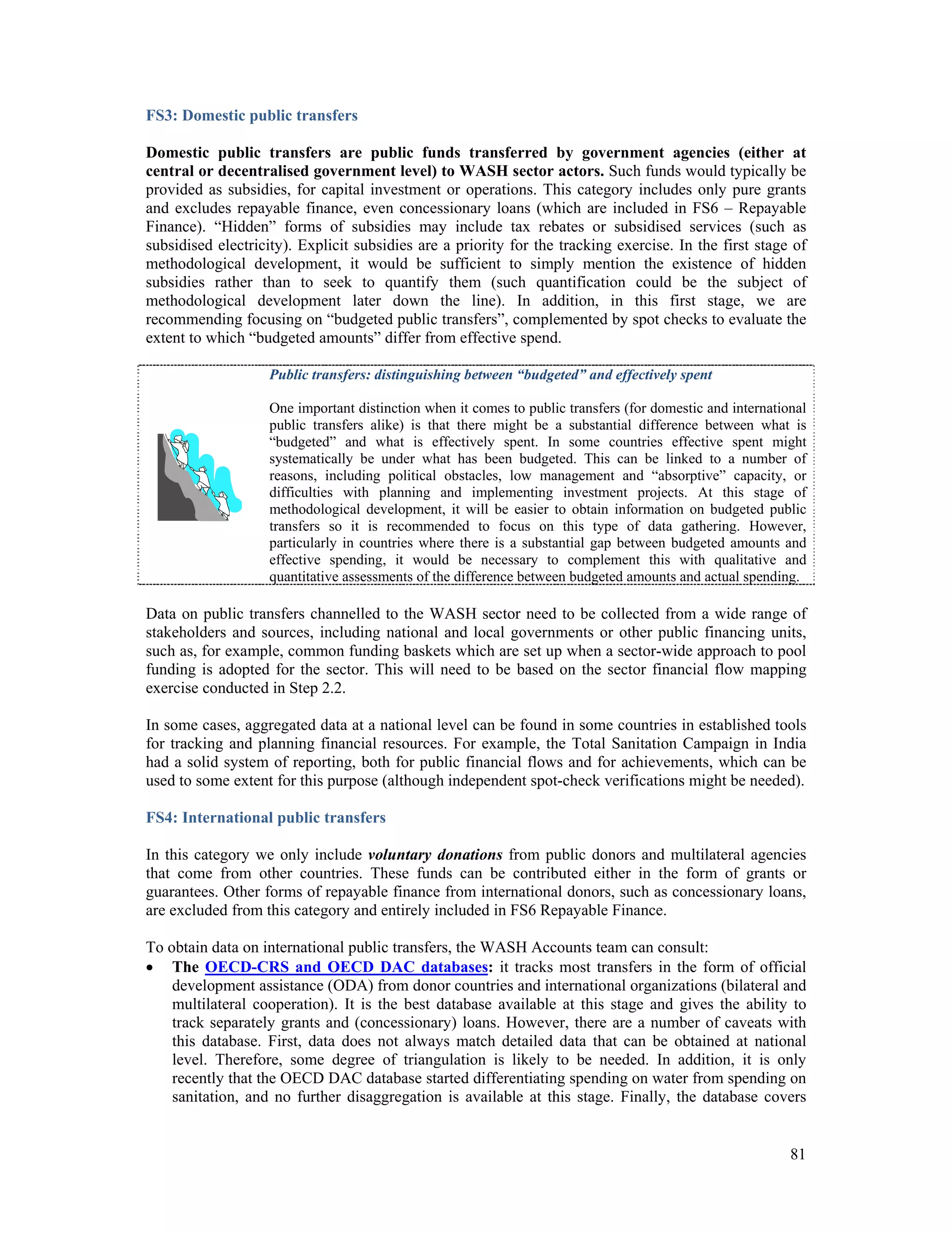 FS3: Domestic public transfers 
Domestic public transfers are public funds transferred by government agencies (either at 
central or decentralised government level) to WASH sector actors. Such funds would typically be 
provided as subsidies, for capital investment or operations. This category includes only pure grants 
and excludes repayable finance, even concessionary loans (which are included in FS6 – Repayable 
Finance). “Hidden” forms of subsidies may include tax rebates or subsidised services (such as 
subsidised electricity). Explicit subsidies are a priority for the tracking exercise. In the first stage of 
methodological development, it would be sufficient to simply mention the existence of hidden 
subsidies rather than to seek to quantify them (such quantification could be the subject of 
methodological development later down the line). In addition, in this first stage, we are 
recommending focusing on “budgeted public transfers”, complemented by spot checks to evaluate the 
extent to which “budgeted amounts” differ from effective spend. 
Public transfers: distinguishing between “budgeted” and effectively spent 
One important distinction when it comes to public transfers (for domestic and international 
public transfers alike) is that there might be a substantial difference between what is 
“budgeted” and what is effectively spent. In some countries effective spent might 
systematically be under what has been budgeted. This can be linked to a number of 
reasons, including political obstacles, low management and “absorptive” capacity, or 
difficulties with planning and implementing investment projects. At this stage of 
methodological development, it will be easier to obtain information on budgeted public 
transfers so it is recommended to focus on this type of data gathering. However, 
particularly in countries where there is a substantial gap between budgeted amounts and 
effective spending, it would be necessary to complement this with qualitative and 
quantitative assessments of the difference between budgeted amounts and actual spending. 
Data on public transfers channelled to the WASH sector need to be collected from a wide range of 
stakeholders and sources, including national and local governments or other public financing units, 
such as, for example, common funding baskets which are set up when a sector-wide approach to pool 
funding is adopted for the sector. This will need to be based on the sector financial flow mapping 
exercise conducted in Step 2.2. 
In some cases, aggregated data at a national level can be found in some countries in established tools 
for tracking and planning financial resources. For example, the Total Sanitation Campaign in India 
had a solid system of reporting, both for public financial flows and for achievements, which can be 
used to some extent for this purpose (although independent spot-check verifications might be needed). 
FS4: International public transfers 
In this category we only include voluntary donations from public donors and multilateral agencies 
that come from other countries. These funds can be contributed either in the form of grants or 
guarantees. Other forms of repayable finance from international donors, such as concessionary loans, 
are excluded from this category and entirely included in FS6 Repayable Finance. 
To obtain data on international public transfers, the WASH Accounts team can consult: 
 The OECD-CRS and OECD DAC databases: it tracks most transfers in the form of official 
development assistance (ODA) from donor countries and international organizations (bilateral and 
multilateral cooperation). It is the best database available at this stage and gives the ability to 
track separately grants and (concessionary) loans. However, there are a number of caveats with 
this database. First, data does not always match detailed data that can be obtained at national 
level. Therefore, some degree of triangulation is likely to be needed. In addition, it is only 
recently that the OECD DAC database started differentiating spending on water from spending on 
sanitation, and no further disaggregation is available at this stage. Finally, the database covers 
81 
 