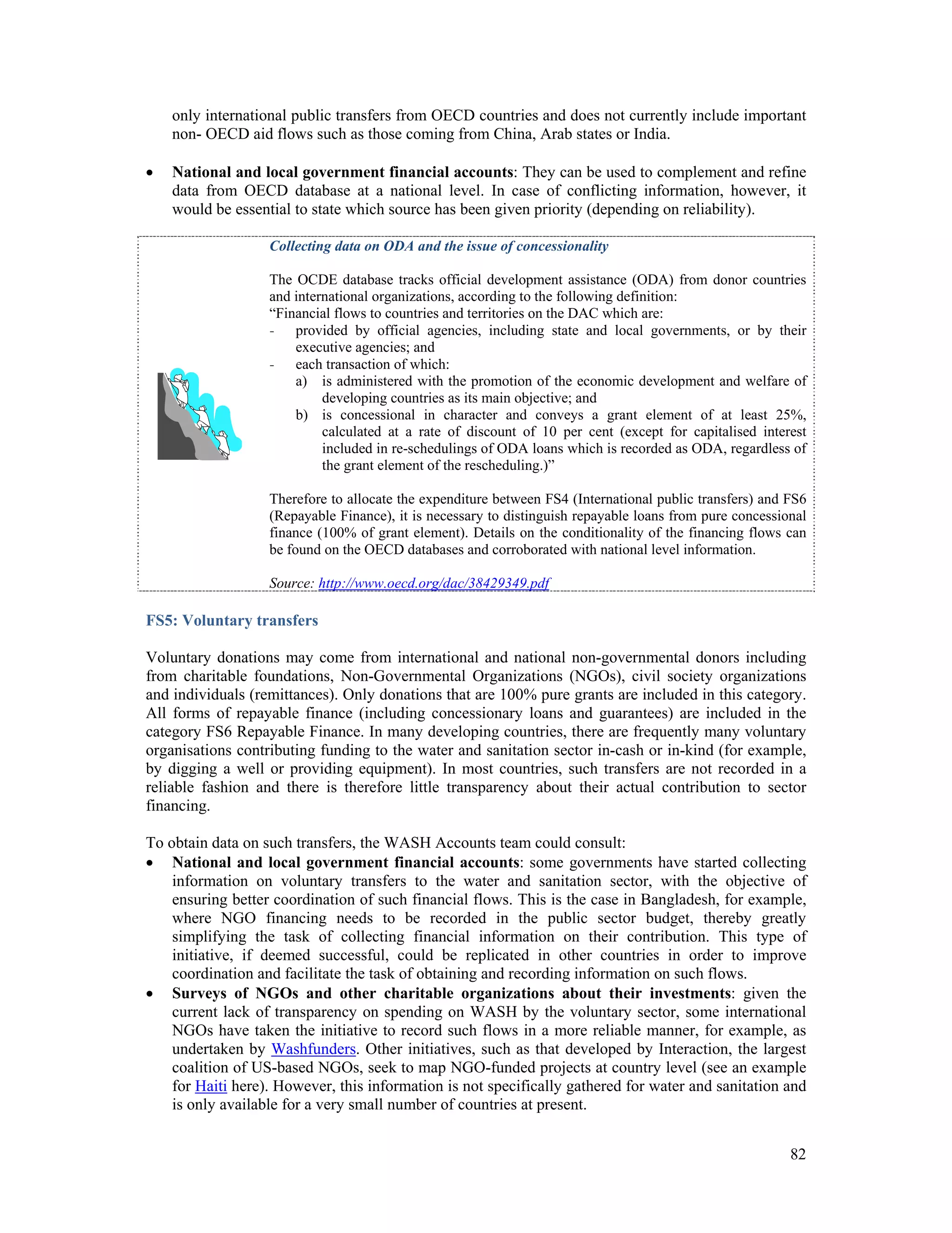 only international public transfers from OECD countries and does not currently include important 
non- OECD aid flows such as those coming from China, Arab states or India. 
 National and local government financial accounts: They can be used to complement and refine 
data from OECD database at a national level. In case of conflicting information, however, it 
would be essential to state which source has been given priority (depending on reliability). 
Collecting data on ODA and the issue of concessionality 
The OCDE database tracks official development assistance (ODA) from donor countries 
and international organizations, according to the following definition: 
“Financial flows to countries and territories on the DAC which are: 
- provided by official agencies, including state and local governments, or by their 
82 
executive agencies; and 
- each transaction of which: 
a) is administered with the promotion of the economic development and welfare of 
developing countries as its main objective; and 
b) is concessional in character and conveys a grant element of at least 25%, 
calculated at a rate of discount of 10 per cent (except for capitalised interest 
included in re-schedulings of ODA loans which is recorded as ODA, regardless of 
the grant element of the rescheduling.)” 
Therefore to allocate the expenditure between FS4 (International public transfers) and FS6 
(Repayable Finance), it is necessary to distinguish repayable loans from pure concessional 
finance (100% of grant element). Details on the conditionality of the financing flows can 
be found on the OECD databases and corroborated with national level information. 
Source: http://www.oecd.org/dac/38429349.pdf 
FS5: Voluntary transfers 
Voluntary donations may come from international and national non-governmental donors including 
from charitable foundations, Non-Governmental Organizations (NGOs), civil society organizations 
and individuals (remittances). Only donations that are 100% pure grants are included in this category. 
All forms of repayable finance (including concessionary loans and guarantees) are included in the 
category FS6 Repayable Finance. In many developing countries, there are frequently many voluntary 
organisations contributing funding to the water and sanitation sector in-cash or in-kind (for example, 
by digging a well or providing equipment). In most countries, such transfers are not recorded in a 
reliable fashion and there is therefore little transparency about their actual contribution to sector 
financing. 
To obtain data on such transfers, the WASH Accounts team could consult: 
 National and local government financial accounts: some governments have started collecting 
information on voluntary transfers to the water and sanitation sector, with the objective of 
ensuring better coordination of such financial flows. This is the case in Bangladesh, for example, 
where NGO financing needs to be recorded in the public sector budget, thereby greatly 
simplifying the task of collecting financial information on their contribution. This type of 
initiative, if deemed successful, could be replicated in other countries in order to improve 
coordination and facilitate the task of obtaining and recording information on such flows. 
 Surveys of NGOs and other charitable organizations about their investments: given the 
current lack of transparency on spending on WASH by the voluntary sector, some international 
NGOs have taken the initiative to record such flows in a more reliable manner, for example, as 
undertaken by Washfunders. Other initiatives, such as that developed by Interaction, the largest 
coalition of US-based NGOs, seek to map NGO-funded projects at country level (see an example 
for Haiti here). However, this information is not specifically gathered for water and sanitation and 
is only available for a very small number of countries at present. 
 
