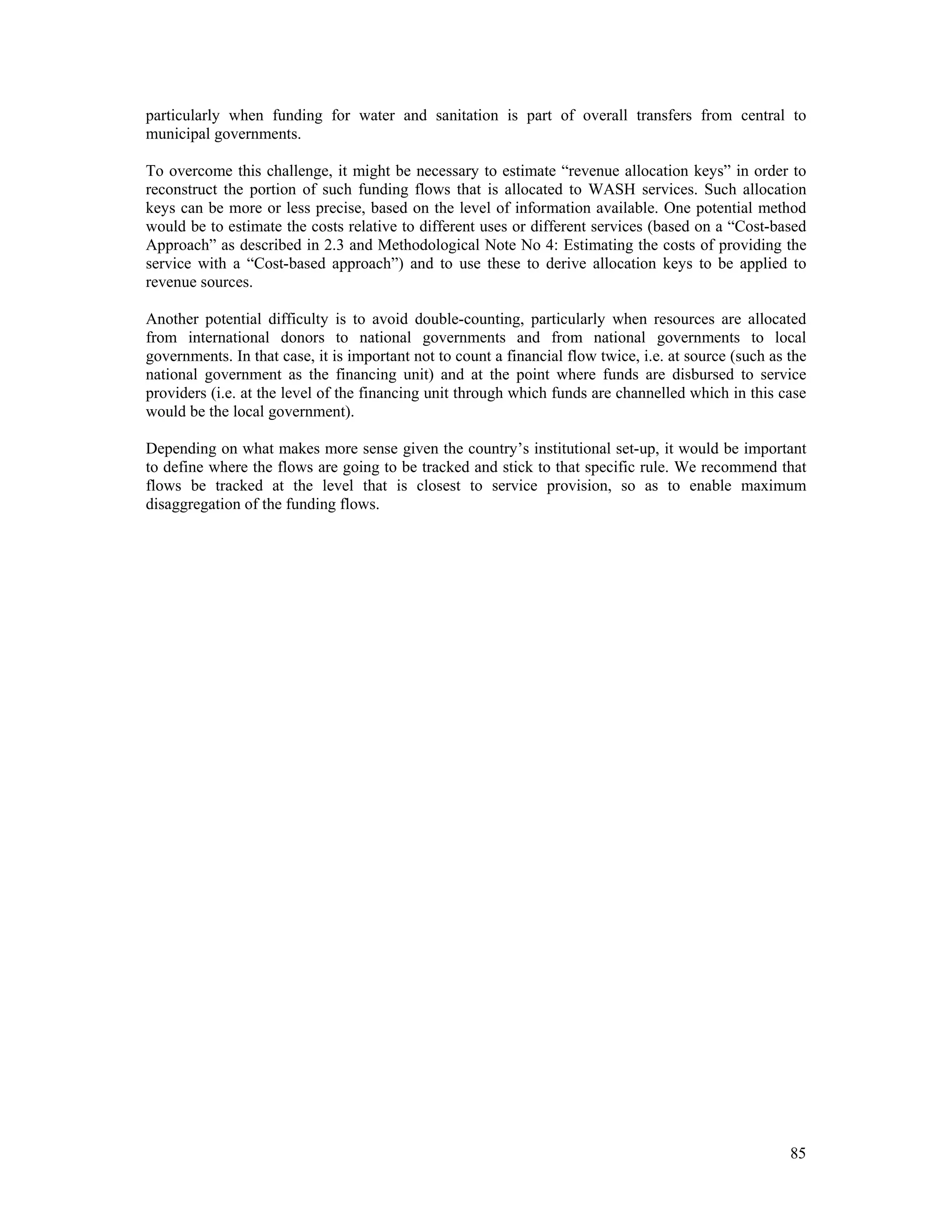 particularly when funding for water and sanitation is part of overall transfers from central to 
municipal governments. 
To overcome this challenge, it might be necessary to estimate “revenue allocation keys” in order to 
reconstruct the portion of such funding flows that is allocated to WASH services. Such allocation 
keys can be more or less precise, based on the level of information available. One potential method 
would be to estimate the costs relative to different uses or different services (based on a “Cost-based 
Approach” as described in 2.3 and Methodological Note No 4: Estimating the costs of providing the 
service with a “Cost-based approach”) and to use these to derive allocation keys to be applied to 
revenue sources. 
Another potential difficulty is to avoid double-counting, particularly when resources are allocated 
from international donors to national governments and from national governments to local 
governments. In that case, it is important not to count a financial flow twice, i.e. at source (such as the 
national government as the financing unit) and at the point where funds are disbursed to service 
providers (i.e. at the level of the financing unit through which funds are channelled which in this case 
would be the local government). 
Depending on what makes more sense given the country’s institutional set-up, it would be important 
to define where the flows are going to be tracked and stick to that specific rule. We recommend that 
flows be tracked at the level that is closest to service provision, so as to enable maximum 
disaggregation of the funding flows. 
85 
 
