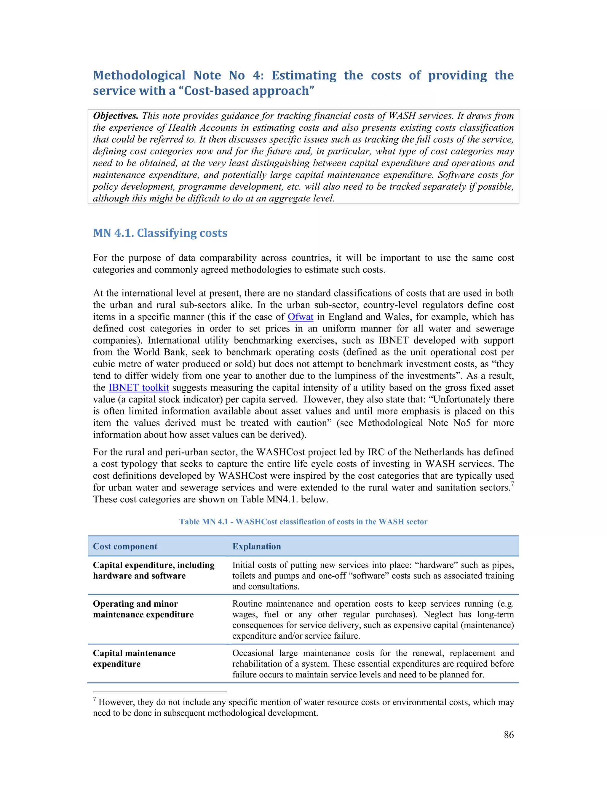 Methodological Note No 4: Estimating the costs of providing the 
service with a “Cost‐based approach” 
Objectives. This note provides guidance for tracking financial costs of WASH services. It draws from 
the experience of Health Accounts in estimating costs and also presents existing costs classification 
that could be referred to. It then discusses specific issues such as tracking the full costs of the service, 
defining cost categories now and for the future and, in particular, what type of cost categories may 
need to be obtained, at the very least distinguishing between capital expenditure and operations and 
maintenance expenditure, and potentially large capital maintenance expenditure. Software costs for 
policy development, programme development, etc. will also need to be tracked separately if possible, 
although this might be difficult to do at an aggregate level. 
MN 4.1. Classifying costs 
For the purpose of data comparability across countries, it will be important to use the same cost 
categories and commonly agreed methodologies to estimate such costs. 
At the international level at present, there are no standard classifications of costs that are used in both 
the urban and rural sub-sectors alike. In the urban sub-sector, country-level regulators define cost 
items in a specific manner (this if the case of Ofwat in England and Wales, for example, which has 
defined cost categories in order to set prices in an uniform manner for all water and sewerage 
companies). International utility benchmarking exercises, such as IBNET developed with support 
from the World Bank, seek to benchmark operating costs (defined as the unit operational cost per 
cubic metre of water produced or sold) but does not attempt to benchmark investment costs, as “they 
tend to differ widely from one year to another due to the lumpiness of the investments”. As a result, 
the IBNET toolkit suggests measuring the capital intensity of a utility based on the gross fixed asset 
value (a capital stock indicator) per capita served. However, they also state that: “Unfortunately there 
is often limited information available about asset values and until more emphasis is placed on this 
item the values derived must be treated with caution” (see Methodological Note No5 for more 
information about how asset values can be derived). 
For the rural and peri-urban sector, the WASHCost project led by IRC of the Netherlands has defined 
a cost typology that seeks to capture the entire life cycle costs of investing in WASH services. The 
cost definitions developed by WASHCost were inspired by the cost categories that are typically used 
for urban water and sewerage services and were extended to the rural water and sanitation sectors.7 
These cost categories are shown on Table MN4.1. below. 
86 
Table MN 4.1 - WASHCost classification of costs in the WASH sector 
Cost component Explanation 
Capital expenditure, including 
hardware and software 
Initial costs of putting new services into place: “hardware” such as pipes, 
toilets and pumps and one-off “software” costs such as associated training 
and consultations. 
Operating and minor 
maintenance expenditure 
Routine maintenance and operation costs to keep services running (e.g. 
wages, fuel or any other regular purchases). Neglect has long-term 
consequences for service delivery, such as expensive capital (maintenance) 
expenditure and/or service failure. 
Capital maintenance 
expenditure 
Occasional large maintenance costs for the renewal, replacement and 
rehabilitation of a system. These essential expenditures are required before 
failure occurs to maintain service levels and need to be planned for. 
7 However, they do not include any specific mention of water resource costs or environmental costs, which may 
need to be done in subsequent methodological development. 
 