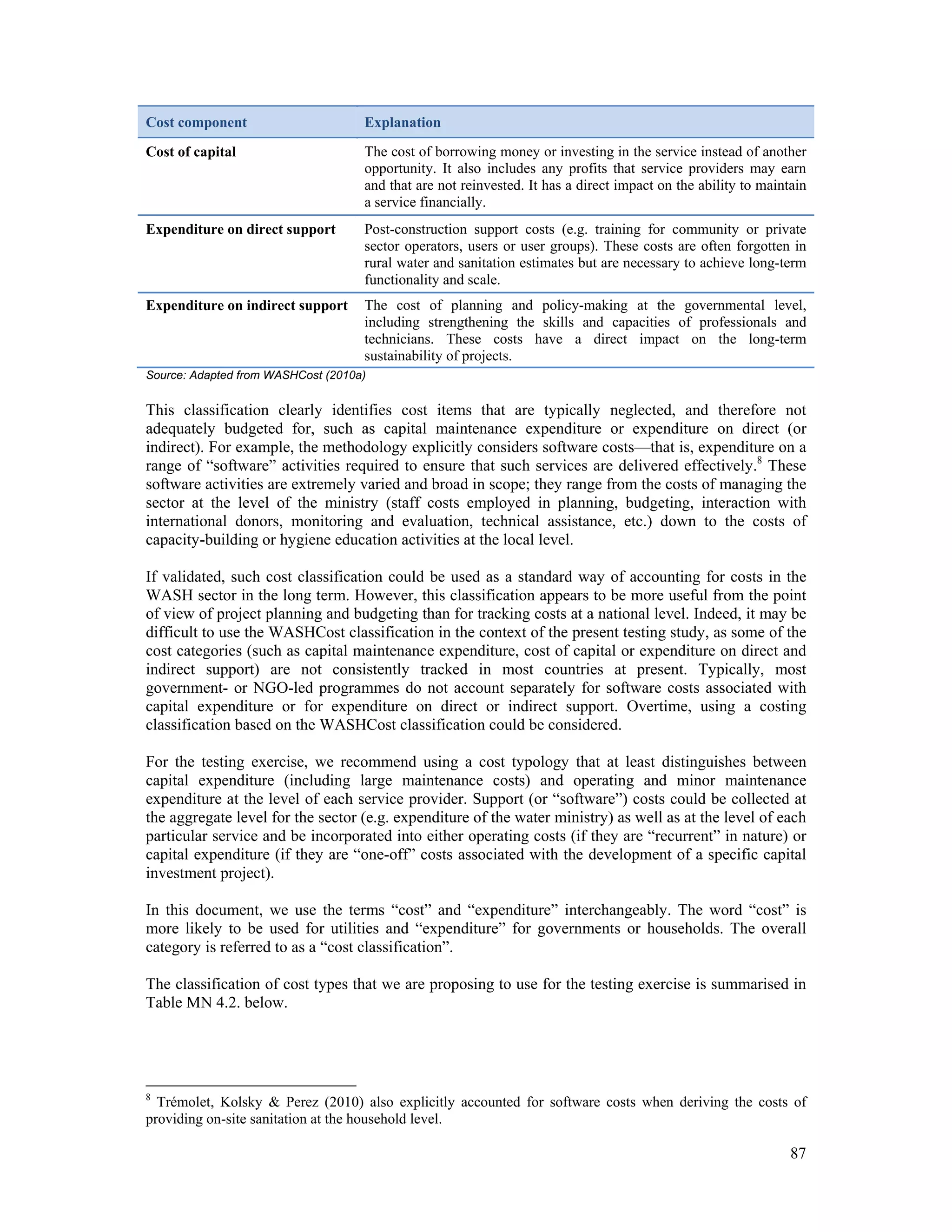 Cost component Explanation 
Cost of capital The cost of borrowing money or investing in the service instead of another 
opportunity. It also includes any profits that service providers may earn 
and that are not reinvested. It has a direct impact on the ability to maintain 
a service financially. 
Expenditure on direct support Post-construction support costs (e.g. training for community or private 
sector operators, users or user groups). These costs are often forgotten in 
rural water and sanitation estimates but are necessary to achieve long-term 
functionality and scale. 
Expenditure on indirect support The cost of planning and policy-making at the governmental level, 
including strengthening the skills and capacities of professionals and 
technicians. These costs have a direct impact on the long-term 
sustainability of projects. 
Source: Adapted from WASHCost (2010a) 
This classification clearly identifies cost items that are typically neglected, and therefore not 
adequately budgeted for, such as capital maintenance expenditure or expenditure on direct (or 
indirect). For example, the methodology explicitly considers software costs—that is, expenditure on a 
range of “software” activities required to ensure that such services are delivered effectively.8 These 
software activities are extremely varied and broad in scope; they range from the costs of managing the 
sector at the level of the ministry (staff costs employed in planning, budgeting, interaction with 
international donors, monitoring and evaluation, technical assistance, etc.) down to the costs of 
capacity-building or hygiene education activities at the local level. 
If validated, such cost classification could be used as a standard way of accounting for costs in the 
WASH sector in the long term. However, this classification appears to be more useful from the point 
of view of project planning and budgeting than for tracking costs at a national level. Indeed, it may be 
difficult to use the WASHCost classification in the context of the present testing study, as some of the 
cost categories (such as capital maintenance expenditure, cost of capital or expenditure on direct and 
indirect support) are not consistently tracked in most countries at present. Typically, most 
government- or NGO-led programmes do not account separately for software costs associated with 
capital expenditure or for expenditure on direct or indirect support. Overtime, using a costing 
classification based on the WASHCost classification could be considered. 
For the testing exercise, we recommend using a cost typology that at least distinguishes between 
capital expenditure (including large maintenance costs) and operating and minor maintenance 
expenditure at the level of each service provider. Support (or “software”) costs could be collected at 
the aggregate level for the sector (e.g. expenditure of the water ministry) as well as at the level of each 
particular service and be incorporated into either operating costs (if they are “recurrent” in nature) or 
capital expenditure (if they are “one-off” costs associated with the development of a specific capital 
investment project). 
In this document, we use the terms “cost” and “expenditure” interchangeably. The word “cost” is 
more likely to be used for utilities and “expenditure” for governments or households. The overall 
category is referred to as a “cost classification”. 
The classification of cost types that we are proposing to use for the testing exercise is summarised in 
Table MN 4.2. below. 
8 Trémolet, Kolsky & Perez (2010) also explicitly accounted for software costs when deriving the costs of 
providing on-site sanitation at the household level. 
87 
 