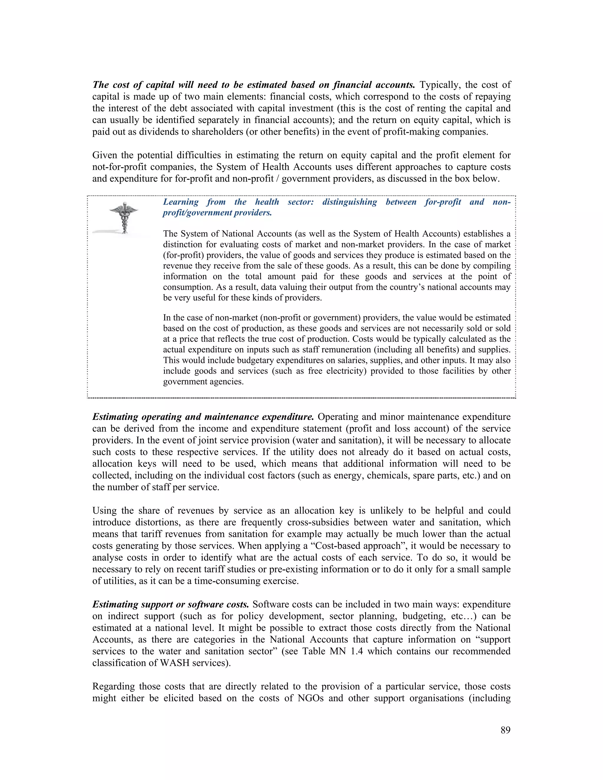 The cost of capital will need to be estimated based on financial accounts. Typically, the cost of 
capital is made up of two main elements: financial costs, which correspond to the costs of repaying 
the interest of the debt associated with capital investment (this is the cost of renting the capital and 
can usually be identified separately in financial accounts); and the return on equity capital, which is 
paid out as dividends to shareholders (or other benefits) in the event of profit-making companies. 
Given the potential difficulties in estimating the return on equity capital and the profit element for 
not-for-profit companies, the System of Health Accounts uses different approaches to capture costs 
and expenditure for for-profit and non-profit / government providers, as discussed in the box below. 
Learning from the health sector: distinguishing between for-profit and non-profit/ 
89 
government providers. 
The System of National Accounts (as well as the System of Health Accounts) establishes a 
distinction for evaluating costs of market and non-market providers. In the case of market 
(for-profit) providers, the value of goods and services they produce is estimated based on the 
revenue they receive from the sale of these goods. As a result, this can be done by compiling 
information on the total amount paid for these goods and services at the point of 
consumption. As a result, data valuing their output from the country’s national accounts may 
be very useful for these kinds of providers. 
In the case of non-market (non-profit or government) providers, the value would be estimated 
based on the cost of production, as these goods and services are not necessarily sold or sold 
at a price that reflects the true cost of production. Costs would be typically calculated as the 
actual expenditure on inputs such as staff remuneration (including all benefits) and supplies. 
This would include budgetary expenditures on salaries, supplies, and other inputs. It may also 
include goods and services (such as free electricity) provided to those facilities by other 
government agencies. 
Estimating operating and maintenance expenditure. Operating and minor maintenance expenditure 
can be derived from the income and expenditure statement (profit and loss account) of the service 
providers. In the event of joint service provision (water and sanitation), it will be necessary to allocate 
such costs to these respective services. If the utility does not already do it based on actual costs, 
allocation keys will need to be used, which means that additional information will need to be 
collected, including on the individual cost factors (such as energy, chemicals, spare parts, etc.) and on 
the number of staff per service. 
Using the share of revenues by service as an allocation key is unlikely to be helpful and could 
introduce distortions, as there are frequently cross-subsidies between water and sanitation, which 
means that tariff revenues from sanitation for example may actually be much lower than the actual 
costs generating by those services. When applying a “Cost-based approach”, it would be necessary to 
analyse costs in order to identify what are the actual costs of each service. To do so, it would be 
necessary to rely on recent tariff studies or pre-existing information or to do it only for a small sample 
of utilities, as it can be a time-consuming exercise. 
Estimating support or software costs. Software costs can be included in two main ways: expenditure 
on indirect support (such as for policy development, sector planning, budgeting, etc…) can be 
estimated at a national level. It might be possible to extract those costs directly from the National 
Accounts, as there are categories in the National Accounts that capture information on “support 
services to the water and sanitation sector” (see Table MN 1.4 which contains our recommended 
classification of WASH services). 
Regarding those costs that are directly related to the provision of a particular service, those costs 
might either be elicited based on the costs of NGOs and other support organisations (including 
 