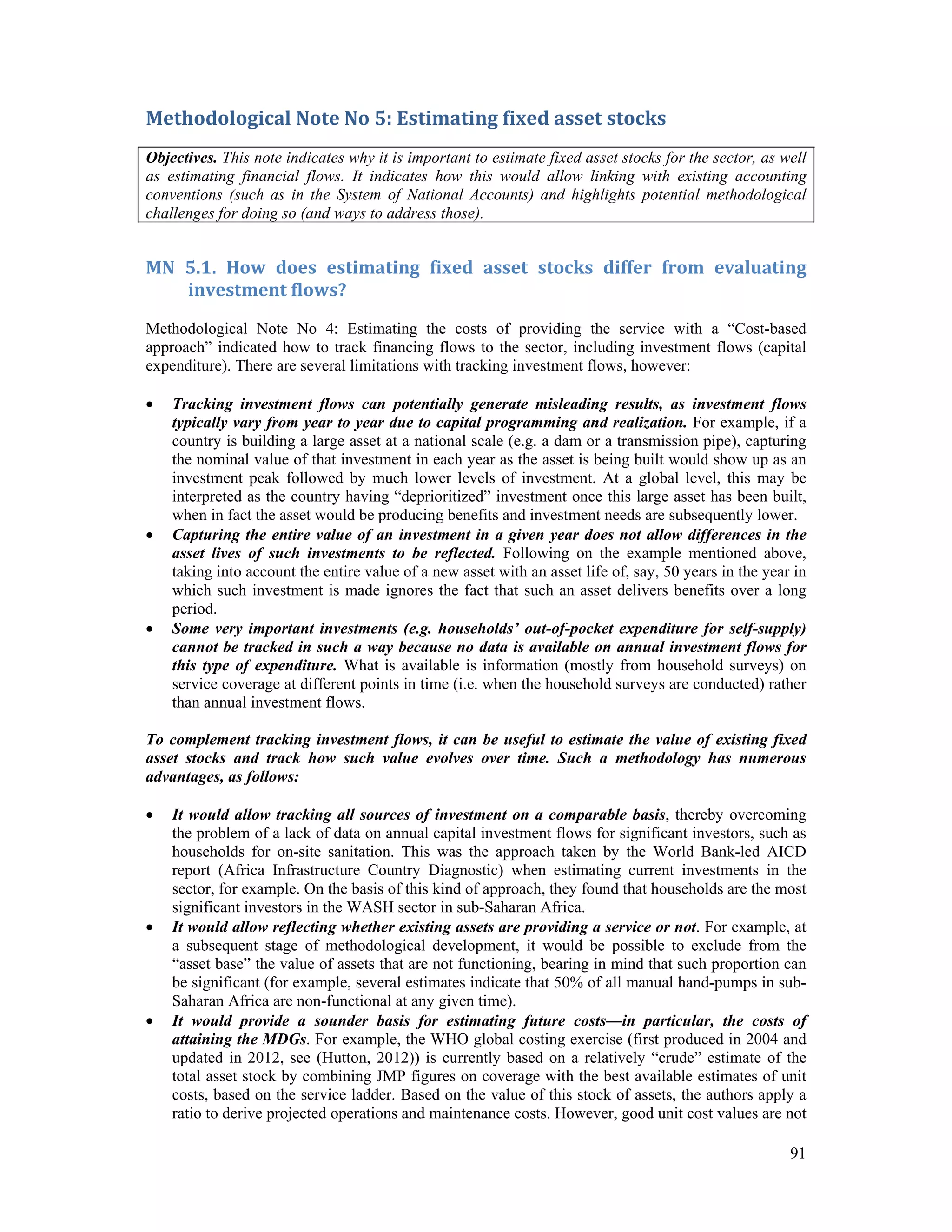 Methodological Note No 5: Estimating fixed asset stocks 
Objectives. This note indicates why it is important to estimate fixed asset stocks for the sector, as well 
as estimating financial flows. It indicates how this would allow linking with existing accounting 
conventions (such as in the System of National Accounts) and highlights potential methodological 
challenges for doing so (and ways to address those). 
MN 5.1. How does estimating fixed asset stocks differ from evaluating 
91 
investment flows? 
Methodological Note No 4: Estimating the costs of providing the service with a “Cost-based 
approach” indicated how to track financing flows to the sector, including investment flows (capital 
expenditure). There are several limitations with tracking investment flows, however: 
 Tracking investment flows can potentially generate misleading results, as investment flows 
typically vary from year to year due to capital programming and realization. For example, if a 
country is building a large asset at a national scale (e.g. a dam or a transmission pipe), capturing 
the nominal value of that investment in each year as the asset is being built would show up as an 
investment peak followed by much lower levels of investment. At a global level, this may be 
interpreted as the country having “deprioritized” investment once this large asset has been built, 
when in fact the asset would be producing benefits and investment needs are subsequently lower. 
 Capturing the entire value of an investment in a given year does not allow differences in the 
asset lives of such investments to be reflected. Following on the example mentioned above, 
taking into account the entire value of a new asset with an asset life of, say, 50 years in the year in 
which such investment is made ignores the fact that such an asset delivers benefits over a long 
period. 
 Some very important investments (e.g. households’ out-of-pocket expenditure for self-supply) 
cannot be tracked in such a way because no data is available on annual investment flows for 
this type of expenditure. What is available is information (mostly from household surveys) on 
service coverage at different points in time (i.e. when the household surveys are conducted) rather 
than annual investment flows. 
To complement tracking investment flows, it can be useful to estimate the value of existing fixed 
asset stocks and track how such value evolves over time. Such a methodology has numerous 
advantages, as follows: 
 It would allow tracking all sources of investment on a comparable basis, thereby overcoming 
the problem of a lack of data on annual capital investment flows for significant investors, such as 
households for on-site sanitation. This was the approach taken by the World Bank-led AICD 
report (Africa Infrastructure Country Diagnostic) when estimating current investments in the 
sector, for example. On the basis of this kind of approach, they found that households are the most 
significant investors in the WASH sector in sub-Saharan Africa. 
 It would allow reflecting whether existing assets are providing a service or not. For example, at 
a subsequent stage of methodological development, it would be possible to exclude from the 
“asset base” the value of assets that are not functioning, bearing in mind that such proportion can 
be significant (for example, several estimates indicate that 50% of all manual hand-pumps in sub- 
Saharan Africa are non-functional at any given time). 
 It would provide a sounder basis for estimating future costs—in particular, the costs of 
attaining the MDGs. For example, the WHO global costing exercise (first produced in 2004 and 
updated in 2012, see (Hutton, 2012)) is currently based on a relatively “crude” estimate of the 
total asset stock by combining JMP figures on coverage with the best available estimates of unit 
costs, based on the service ladder. Based on the value of this stock of assets, the authors apply a 
ratio to derive projected operations and maintenance costs. However, good unit cost values are not 
 