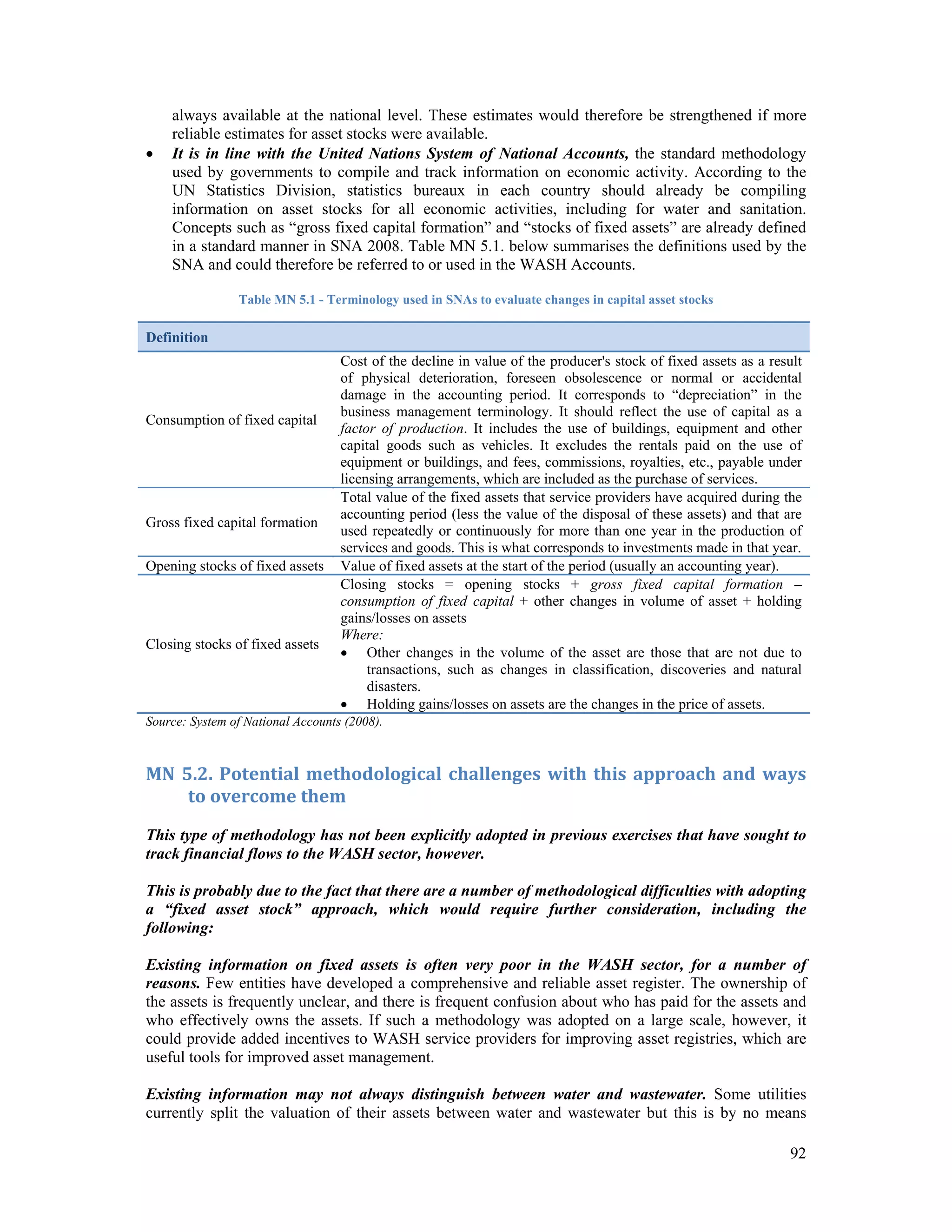 always available at the national level. These estimates would therefore be strengthened if more 
reliable estimates for asset stocks were available. 
 It is in line with the United Nations System of National Accounts, the standard methodology 
used by governments to compile and track information on economic activity. According to the 
UN Statistics Division, statistics bureaux in each country should already be compiling 
information on asset stocks for all economic activities, including for water and sanitation. 
Concepts such as “gross fixed capital formation” and “stocks of fixed assets” are already defined 
in a standard manner in SNA 2008. Table MN 5.1. below summarises the definitions used by the 
SNA and could therefore be referred to or used in the WASH Accounts. 
92 
Table MN 5.1 - Terminology used in SNAs to evaluate changes in capital asset stocks 
Definition 
Consumption of fixed capital 
Cost of the decline in value of the producer's stock of fixed assets as a result 
of physical deterioration, foreseen obsolescence or normal or accidental 
damage in the accounting period. It corresponds to “depreciation” in the 
business management terminology. It should reflect the use of capital as a 
factor of production. It includes the use of buildings, equipment and other 
capital goods such as vehicles. It excludes the rentals paid on the use of 
equipment or buildings, and fees, commissions, royalties, etc., payable under 
licensing arrangements, which are included as the purchase of services. 
Gross fixed capital formation 
Total value of the fixed assets that service providers have acquired during the 
accounting period (less the value of the disposal of these assets) and that are 
used repeatedly or continuously for more than one year in the production of 
services and goods. This is what corresponds to investments made in that year. 
Opening stocks of fixed assets Value of fixed assets at the start of the period (usually an accounting year). 
Closing stocks of fixed assets 
Closing stocks = opening stocks + gross fixed capital formation – 
consumption of fixed capital + other changes in volume of asset + holding 
gains/losses on assets 
Where: 
 Other changes in the volume of the asset are those that are not due to 
transactions, such as changes in classification, discoveries and natural 
disasters. 
 Holding gains/losses on assets are the changes in the price of assets. 
Source: System of National Accounts (2008). 
MN 5.2. Potential methodological challenges with this approach and ways 
to overcome them 
This type of methodology has not been explicitly adopted in previous exercises that have sought to 
track financial flows to the WASH sector, however. 
This is probably due to the fact that there are a number of methodological difficulties with adopting 
a “fixed asset stock” approach, which would require further consideration, including the 
following: 
Existing information on fixed assets is often very poor in the WASH sector, for a number of 
reasons. Few entities have developed a comprehensive and reliable asset register. The ownership of 
the assets is frequently unclear, and there is frequent confusion about who has paid for the assets and 
who effectively owns the assets. If such a methodology was adopted on a large scale, however, it 
could provide added incentives to WASH service providers for improving asset registries, which are 
useful tools for improved asset management. 
Existing information may not always distinguish between water and wastewater. Some utilities 
currently split the valuation of their assets between water and wastewater but this is by no means 
 