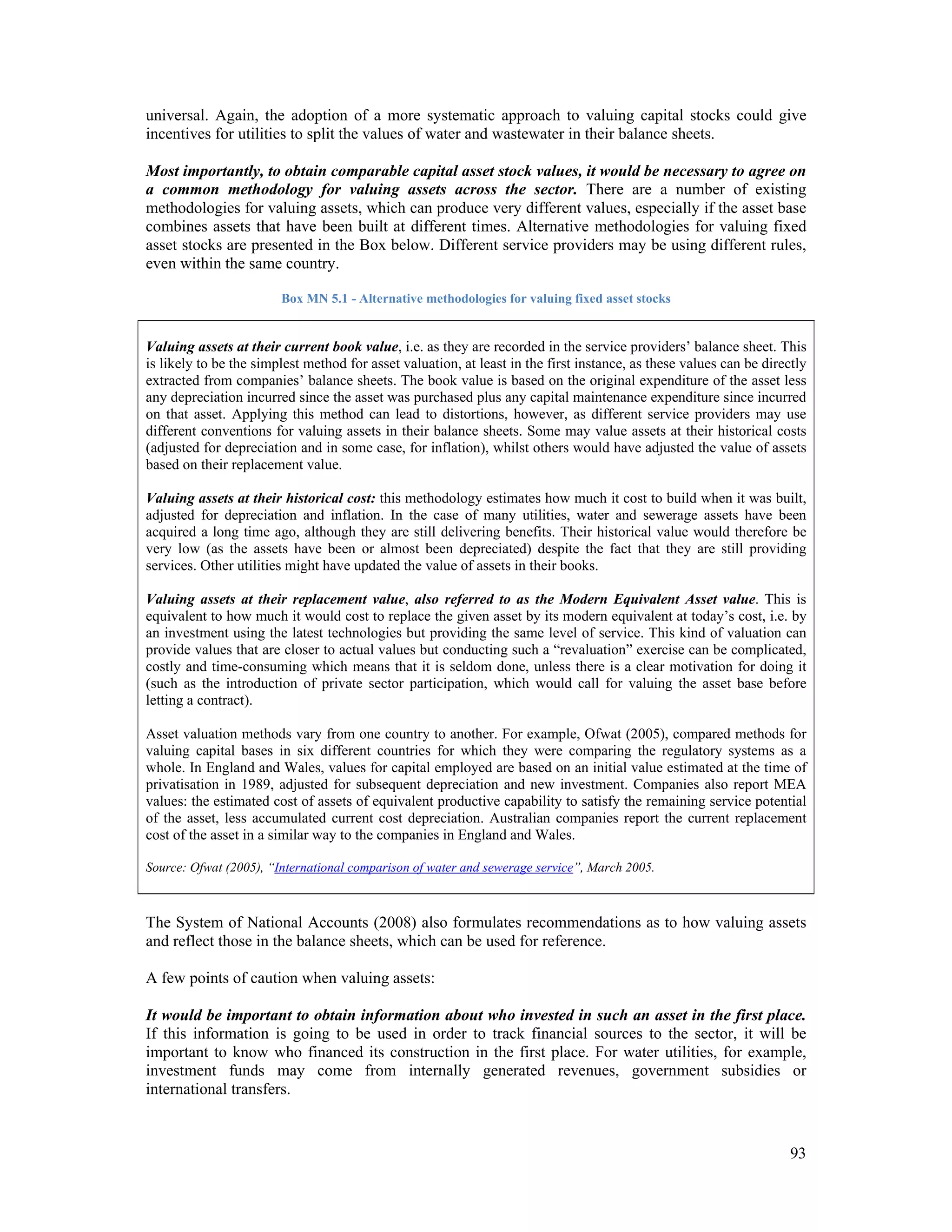 universal. Again, the adoption of a more systematic approach to valuing capital stocks could give 
incentives for utilities to split the values of water and wastewater in their balance sheets. 
Most importantly, to obtain comparable capital asset stock values, it would be necessary to agree on 
a common methodology for valuing assets across the sector. There are a number of existing 
methodologies for valuing assets, which can produce very different values, especially if the asset base 
combines assets that have been built at different times. Alternative methodologies for valuing fixed 
asset stocks are presented in the Box below. Different service providers may be using different rules, 
even within the same country. 
93 
Box MN 5.1 - Alternative methodologies for valuing fixed asset stocks 
Valuing assets at their current book value, i.e. as they are recorded in the service providers’ balance sheet. This 
is likely to be the simplest method for asset valuation, at least in the first instance, as these values can be directly 
extracted from companies’ balance sheets. The book value is based on the original expenditure of the asset less 
any depreciation incurred since the asset was purchased plus any capital maintenance expenditure since incurred 
on that asset. Applying this method can lead to distortions, however, as different service providers may use 
different conventions for valuing assets in their balance sheets. Some may value assets at their historical costs 
(adjusted for depreciation and in some case, for inflation), whilst others would have adjusted the value of assets 
based on their replacement value. 
Valuing assets at their historical cost: this methodology estimates how much it cost to build when it was built, 
adjusted for depreciation and inflation. In the case of many utilities, water and sewerage assets have been 
acquired a long time ago, although they are still delivering benefits. Their historical value would therefore be 
very low (as the assets have been or almost been depreciated) despite the fact that they are still providing 
services. Other utilities might have updated the value of assets in their books. 
Valuing assets at their replacement value, also referred to as the Modern Equivalent Asset value. This is 
equivalent to how much it would cost to replace the given asset by its modern equivalent at today’s cost, i.e. by 
an investment using the latest technologies but providing the same level of service. This kind of valuation can 
provide values that are closer to actual values but conducting such a “revaluation” exercise can be complicated, 
costly and time-consuming which means that it is seldom done, unless there is a clear motivation for doing it 
(such as the introduction of private sector participation, which would call for valuing the asset base before 
letting a contract). 
Asset valuation methods vary from one country to another. For example, Ofwat (2005), compared methods for 
valuing capital bases in six different countries for which they were comparing the regulatory systems as a 
whole. In England and Wales, values for capital employed are based on an initial value estimated at the time of 
privatisation in 1989, adjusted for subsequent depreciation and new investment. Companies also report MEA 
values: the estimated cost of assets of equivalent productive capability to satisfy the remaining service potential 
of the asset, less accumulated current cost depreciation. Australian companies report the current replacement 
cost of the asset in a similar way to the companies in England and Wales. 
Source: Ofwat (2005), “International comparison of water and sewerage service”, March 2005. 
The System of National Accounts (2008) also formulates recommendations as to how valuing assets 
and reflect those in the balance sheets, which can be used for reference. 
A few points of caution when valuing assets: 
It would be important to obtain information about who invested in such an asset in the first place. 
If this information is going to be used in order to track financial sources to the sector, it will be 
important to know who financed its construction in the first place. For water utilities, for example, 
investment funds may come from internally generated revenues, government subsidies or 
international transfers. 
 