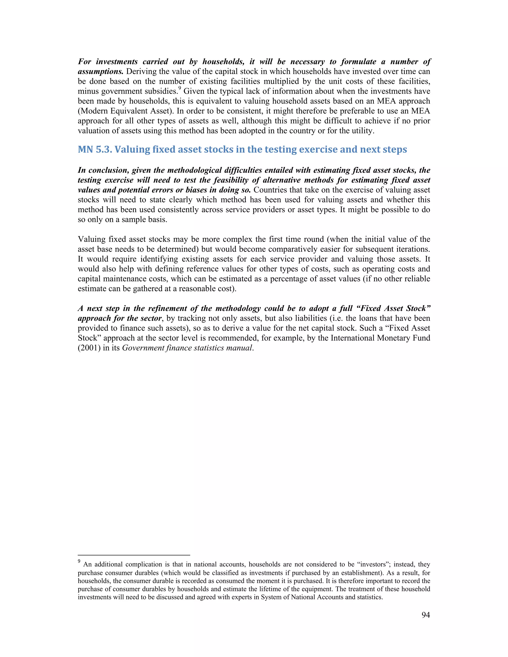 For investments carried out by households, it will be necessary to formulate a number of 
assumptions. Deriving the value of the capital stock in which households have invested over time can 
be done based on the number of existing facilities multiplied by the unit costs of these facilities, 
minus government subsidies.9 Given the typical lack of information about when the investments have 
been made by households, this is equivalent to valuing household assets based on an MEA approach 
(Modern Equivalent Asset). In order to be consistent, it might therefore be preferable to use an MEA 
approach for all other types of assets as well, although this might be difficult to achieve if no prior 
valuation of assets using this method has been adopted in the country or for the utility. 
MN 5.3. Valuing fixed asset stocks in the testing exercise and next steps 
In conclusion, given the methodological difficulties entailed with estimating fixed asset stocks, the 
testing exercise will need to test the feasibility of alternative methods for estimating fixed asset 
values and potential errors or biases in doing so. Countries that take on the exercise of valuing asset 
stocks will need to state clearly which method has been used for valuing assets and whether this 
method has been used consistently across service providers or asset types. It might be possible to do 
so only on a sample basis. 
Valuing fixed asset stocks may be more complex the first time round (when the initial value of the 
asset base needs to be determined) but would become comparatively easier for subsequent iterations. 
It would require identifying existing assets for each service provider and valuing those assets. It 
would also help with defining reference values for other types of costs, such as operating costs and 
capital maintenance costs, which can be estimated as a percentage of asset values (if no other reliable 
estimate can be gathered at a reasonable cost). 
A next step in the refinement of the methodology could be to adopt a full “Fixed Asset Stock” 
approach for the sector, by tracking not only assets, but also liabilities (i.e. the loans that have been 
provided to finance such assets), so as to derive a value for the net capital stock. Such a “Fixed Asset 
Stock” approach at the sector level is recommended, for example, by the International Monetary Fund 
(2001) in its Government finance statistics manual. 
9 An additional complication is that in national accounts, households are not considered to be “investors”; instead, they 
purchase consumer durables (which would be classified as investments if purchased by an establishment). As a result, for 
households, the consumer durable is recorded as consumed the moment it is purchased. It is therefore important to record the 
purchase of consumer durables by households and estimate the lifetime of the equipment. The treatment of these household 
investments will need to be discussed and agreed with experts in System of National Accounts and statistics. 
94 
 