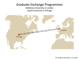 Graduate Exchange Programmes
     Middlesex University in London
      Loyola University in Chicago




                                      Dr Evangelos Moustakas, June 2012
 