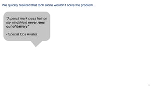 12
We quickly realized that tech alone wouldn’t solve the problem...
“A pencil mark cross hair on
my windshield never runs
out of battery”
- Special Ops Aviator
 