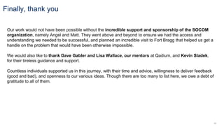 44
Our work would not have been possible without the incredible support and sponsorship of the SOCOM
organization, namely Angel and Matt. They went above and beyond to ensure we had the access and
understanding we needed to be successful, and planned an incredible visit to Fort Bragg that helped us get a
handle on the problem that would have been otherwise impossible.
We would also like to thank Dave Gabler and Lisa Wallace, our mentors at Qadium, and Kevin Sladek,
for their tireless guidance and support.
Countless individuals supported us in this journey, with their time and advice, willingness to deliver feedback
(good and bad), and openness to our various ideas. Though there are too many to list here, we owe a debt of
gratitude to all of them.
Finally, thank you
 