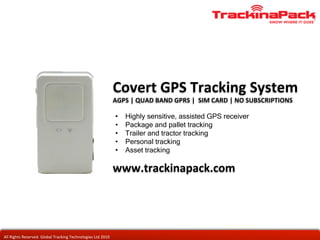 Covert	
  GPS	
  Tracking	
  System	
  
                                                                                      AGPS	
  |	
  QUAD	
  BAND	
  GPRS	
  |	
  	
  SIM	
  CARD	
  |	
  NO	
  SUBSCRIPTIONS	
  

                                                                                       •    Highly sensitive, assisted GPS receiver
                                                                                       •    Package and pallet tracking
                                                                                       •    Trailer and tractor tracking
                                                                                       •    Personal tracking
                                                                                       •    Asset tracking

                                                                                      www.trackinapack.com	
  




All	
  Rights	
  Reserved.	
  Global	
  Tracking	
  Technologies	
  Ltd	
  2010	
  
 