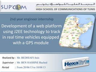 2nd year engineer internship

Development of a web platform
using J2EE technology to track
in real time vehicles equipped
with a GPS module
Realized by : Mr. BEDHIAFI Anis

Supervisor : Mr. BEN HASSINE Rached
Period

: From 20/06/13 to 10/08/13

 