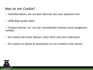 Was ist ein Cookie?
• Textinformation, die auf dem Rechner des User platziert wird
• 4096 Byte große Datei
• Cookies können nur von der schreibenden Domain auch ausgelesen
werden
• Ein Cookie hat einen Namen, einen Wert und eine Lebenszeit
• Ein Cookie zu setzen & auszulesen ist nun wirklich nicht schwer
 