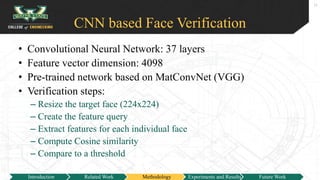 CNN based Face Verification
• Convolutional Neural Network: 37 layers
• Feature vector dimension: 4098
• Pre-trained network based on MatConvNet (VGG)
• Verification steps:
– Resize the target face (224x224)
– Create the feature query
– Extract features for each individual face
– Compute Cosine similarity
– Compare to a threshold
11
Introduction Related Work Methodology Experiments and Results Future Work
 
