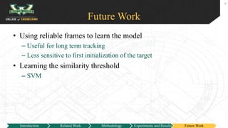Future Work
• Using reliable frames to learn the model
– Useful for long term tracking
– Less sensitive to first initialization of the target
• Learning the similarity threshold
– SVM
18
Introduction Related Work Methodology Experiments and Results Future Work
 