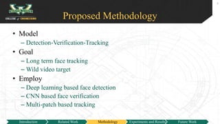 Proposed Methodology
• Model
– Detection-Verification-Tracking
• Goal
– Long term face tracking
– Wild video target
• Employ
– Deep learning based face detection
– CNN based face verification
– Multi-patch based tracking
8
Introduction Related Work Methodology Experiments and Results Future Work
 