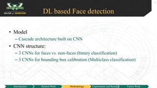 DL based Face detection
• Model
– Cascade architecture built on CNN
• CNN structure:
– 3 CNNs for faces vs. non-faces (binary classification)
– 3 CNNs for bounding box calibration (Multiclass classification)
9
Introduction Related Work Methodology Experiments and Results Future Work
 