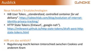 Ausblick
Neue Modelle / Ersatztechnologien
• IAB User Token, „standardized, controlled container for ad
delivery“. https://iabtechlab.com/blog/evolution-of-internet-
identity-privacy-tracking/
• HTTP State Tokens (Entwurf, „google-nah“).
https://mikewest.github.io/http-state-tokens/draft-west-http-
state-tokens.html
Hilft uns das wirklich?
• Regulierung macht keinen Unterschied zwischen Cookies und
anderem Kram
 