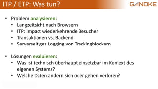 ITP / ETP: Was tun?
• Problem analysieren:
• Langzeitsicht nach Browsern
• ITP: Impact wiederkehrende Besucher
• Transaktionen vs. Backend
• Serverseitiges Logging von Trackingblockern
• Lösungen evaluieren:
• Was ist technisch überhaupt einsetzbar im Kontext des
eigenen Systems?
• Welche Daten ändern sich oder gehen verloren?
 