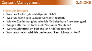Consent Management
Fragen zur Strategie
• Welches Tool ist „das richtige für mich“?
• Was tun, wenn kein „Cookie-Consent“ besteht?
• Wie viel Zustimmung brauche ich für belastbare Auswertungen?
• Bringen alternative Tools mehr Vor- oder Nachteile?
• Welche Schnittstellen bediene ich? Ads? Reporting?
• Was brauche ich wirklich und worauf kann ich verzichten?
 