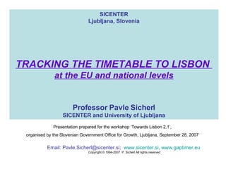 SICENTER Ljubljana, Slovenia TRACKING THE TIMETABLE TO LISBON  at the EU and national levels Professor Pavle Sicherl SICENTER and University of Ljubljana Email: Pavle.Sicherl@sicenter.si ;  www.sicenter.si ,  www.gaptimer.eu   Copyright © 1994 -200 7   P. Sicherl All rights reserved Presentation prepared for the workshop ‘Towards Lisbon 2.1’,  organised by the Slovenian Government Office for Growth, Ljubljana, September 28, 2007  