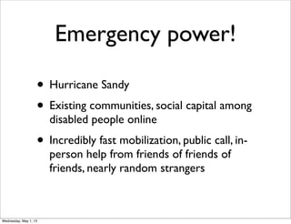 Emergency power!
• Hurricane Sandy
• Existing communities, social capital among
disabled people online
• Incredibly fast mobilization, public call, in-
person help from friends of friends of
friends, nearly random strangers
Wednesday, May 1, 13
 