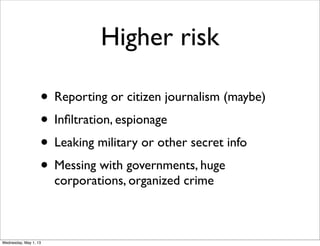 Higher risk
• Reporting or citizen journalism (maybe)
• Inﬁltration, espionage
• Leaking military or other secret info
• Messing with governments, huge
corporations, organized crime
Wednesday, May 1, 13
 