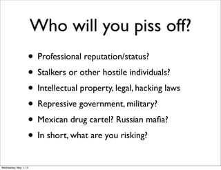 Who will you piss off?
• Professional reputation/status?
• Stalkers or other hostile individuals?
• Intellectual property, legal, hacking laws
• Repressive government, military?
• Mexican drug cartel? Russian maﬁa?
• In short, what are you risking?
Wednesday, May 1, 13
 