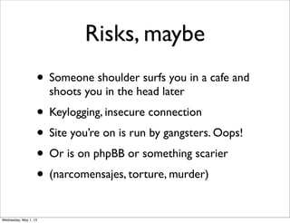 Risks, maybe
• Someone shoulder surfs you in a cafe and
shoots you in the head later
• Keylogging, insecure connection
• Site you’re on is run by gangsters. Oops!
• Or is on phpBB or something scarier
• (narcomensajes, torture, murder)
Wednesday, May 1, 13
 