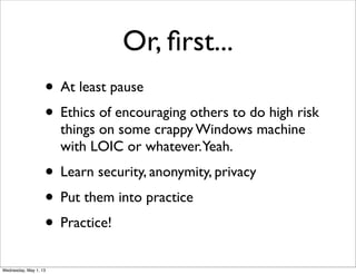 Or, ﬁrst...
• At least pause
• Ethics of encouraging others to do high risk
things on some crappy Windows machine
with LOIC or whatever.Yeah.
• Learn security, anonymity, privacy
• Put them into practice
• Practice!
Wednesday, May 1, 13
 