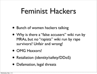Feminist Hackers
• Bunch of women hackers talking
• Why is there a “false accusers” wiki run by
MRAs, but no “rapists” wiki run by rape
survivors? Unfair and wrong!
• OMG Haxxors!
• Retaliation (identity/safety/DDoS)
• Defamation, legal threats
Wednesday, May 1, 13
 