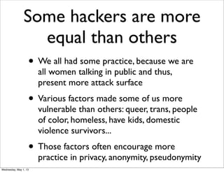 Some hackers are more
equal than others
• We all had some practice, because we are
all women talking in public and thus,
present more attack surface
• Various factors made some of us more
vulnerable than others: queer, trans, people
of color, homeless, have kids, domestic
violence survivors...
• Those factors often encourage more
practice in privacy, anonymity, pseudonymity
Wednesday, May 1, 13
 