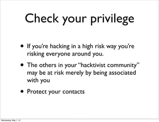 Check your privilege
• If you’re hacking in a high risk way you’re
risking everyone around you.
• The others in your “hacktivist community”
may be at risk merely by being associated
with you
• Protect your contacts
Wednesday, May 1, 13
 