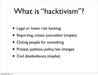 What is “hacktivism”?
• Legal or lower risk hacking:
• Reporting, citizen journalism (maybe)
• Outing people for something
• Protest, petition, policy, law changes
• Civil disobedience (maybe)
Wednesday, May 1, 13
 