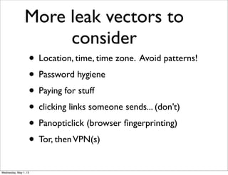 More leak vectors to
consider
• Location, time, time zone. Avoid patterns!
• Password hygiene
• Paying for stuff
• clicking links someone sends... (don’t)
• Panopticlick (browser ﬁngerprinting)
• Tor, thenVPN(s)
Wednesday, May 1, 13
 