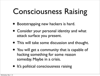 Consciousness Raising
• Bootstrapping new hackers is hard.
• Consider your personal identity and what
attack surface you present.
• This will take some discussion and thought.
• You will get a community that is capable of
hacking something for some reason
someday. Maybe in a crisis.
• It’s political consciousness raising
Wednesday, May 1, 13
 