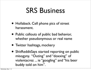 SRS Business
• Hollaback. Cell phone pics of street
harassment.
• Public callouts of public bad behavior,
whether pseudonymous or real name
• Twitter hashtags, mockery
• ShitRedditSays started reporting on public
misogyny. “Outing” and “doxxing” of
violentacrez ... ie “googling” and “his beer
buddy told on him”.
Wednesday, May 1, 13
 