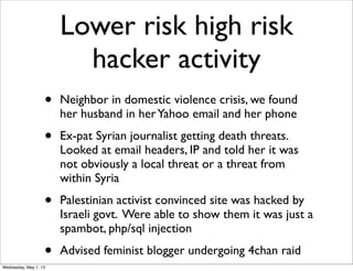 Lower risk high risk
hacker activity
• Neighbor in domestic violence crisis, we found
her husband in herYahoo email and her phone
• Ex-pat Syrian journalist getting death threats.
Looked at email headers, IP and told her it was
not obviously a local threat or a threat from
within Syria
• Palestinian activist convinced site was hacked by
Israeli govt. Were able to show them it was just a
spambot, php/sql injection
• Advised feminist blogger undergoing 4chan raid
Wednesday, May 1, 13
 