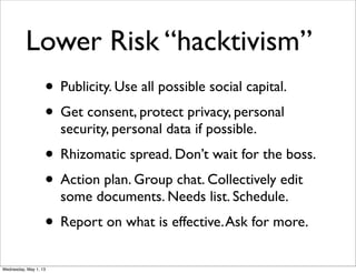 Lower Risk “hacktivism”
• Publicity. Use all possible social capital.
• Get consent, protect privacy, personal
security, personal data if possible.
• Rhizomatic spread. Don’t wait for the boss.
• Action plan. Group chat. Collectively edit
some documents. Needs list. Schedule.
• Report on what is effective.Ask for more.
Wednesday, May 1, 13
 