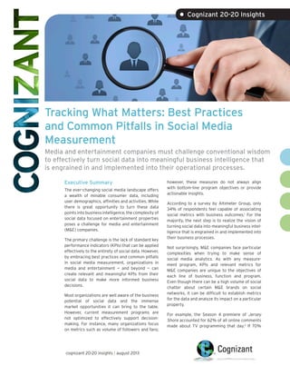 Tracking What Matters: Best Practices
and Common Pitfalls in Social Media
Measurement
Media and entertainment companies must challenge conventional wisdom
to effectively turn social data into meaningful business intelligence that
is engrained in and implemented into their operational processes.
Executive Summary
The ever-changing social media landscape offers
a wealth of minable consumer data, including
user demographics, affinities and activities. While
there is great opportunity to turn these data
points into business intelligence, the complexity of
social data focused on entertainment properties
poses a challenge for media and entertainment
(M&E) companies.
The primary challenge is the lack of standard key
performance indicators (KPIs) that can be applied
effectively to the entirety of social data. However,
by embracing best practices and common pitfalls
in social media measurement, organizations in
media and entertainment — and beyond — can
create relevant and meaningful KPIs from their
social data to make more informed business
decisions.
Most organizations are well aware of the business
potential of social data and the immense
market opportunities it can bring to the table.
However, current measurement programs are
not optimized to effectively support decision-
making. For instance, many organizations focus
on metrics such as volume of followers and fans;
however, these measures do not always align
with bottom-line program objectives or provide
actionable insights.
According to a survey by Altimeter Group, only
34% of respondents feel capable of associating
social metrics with business outcomes.1
For the
majority, the next step is to realize the vision of
turning social data into meaningful business intel-
ligence that is engrained in and implemented into
their business processes.
Not surprisingly, M&E companies face particular
complexities when trying to make sense of
social media analytics. As with any measure-
ment program, KPIs and relevant metrics for
M&E companies are unique to the objectives of
each line of business, function and program.
Even though there can be a high volume of social
chatter about certain M&E brands on social
networks, it can be difficult to establish metrics
for the data and analyze its impact on a particular
property.
For example, the Season 4 premiere of Jersey
Shore accounted for 62% of all online comments
made about TV programming that day.2
If 70%
• Cognizant 20-20 Insights
cognizant 20-20 insights | august 2013
 
